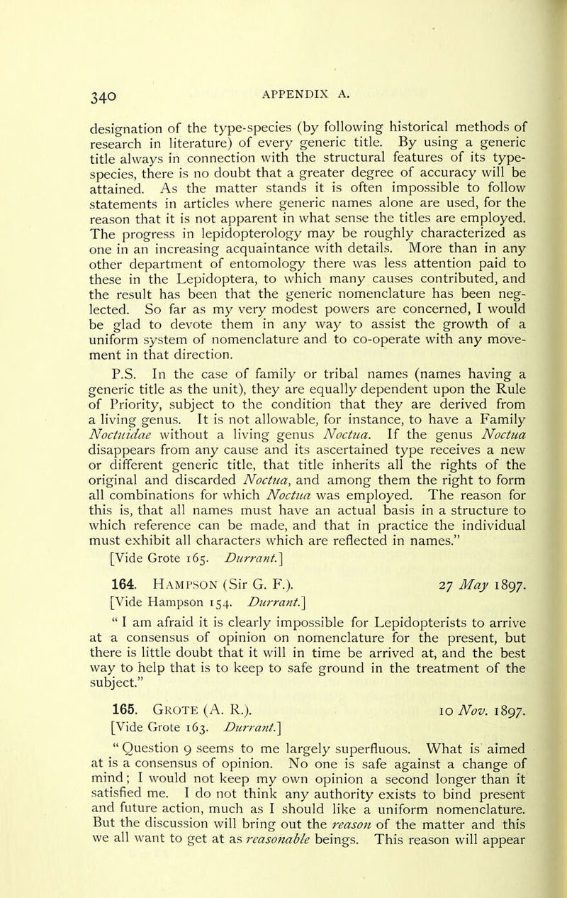 designation of the type-species (by following historical methods of research in literature) of every generic title. By using a generic title always in connection with the structural features of its type- species, there is no doubt that a greater degree of accuracy will be attained. As the matter stands it is often impossible to follow statements in articles where generic names alone are used, for the reason that it is not apparent in what sense the titles are employed. The progress in lepidopterology may be roughly characterized as one in an increasing acquaintance with details. More than in any other department of entomology there was less attention paid to these in the Lepidoptera, to which many causes contributed, and the result has been that the generic nomenclature has been neg- lected. So far as my very modest powers are concerned, I would be glad to devote them in any way to assist the growth of a uniform system of nomenclature and to co-operate with any move- ment in that direction. P.S. In the case of family or tribal names (names having a generic title as the unit), they are equally dependent upon the Rule of Priority, subject to the condition that they are derived from a living genus. It is not allowable, for instance, to have a Family Nochiidae without a living genus Noctua. If the genus Noctna disappears from any cause and its ascertained type receives a new or different generic title, that title inherits all the rights of the original and discarded Noctua, and among them the right to form all combinations for which Noctua was employed. The reason for this is, that all names must have an actual basis in a structure to which reference can be made, and that in practice the individual must exhibit all characters which are reflected in names. [Vide Grote 165. Diirrant.^ 164. Hampson (Sir G. R). 27 May 1897. [Vide Hampson 154. Durrani?^  I am afraid it is clearly impossible for Lepidopterists to arrive at a consensus of opinion on nomenclature for the present, but there is little doubt that it will in time be arrived at, and the best way to help that is to keep to safe ground in the treatment of the subject. 165. Grote (A. R.). \oNov.\2>gT. [Vide Grote 163. Durrani?^  Question 9 seems to me largely superfluous. What is aimed at is a consensus of opinion. No one is safe against a change of mind; I would not keep my own opinion a second longer than it satisfied me. I do not think any authority exists to bind present and future action, much as I should like a uniform nomenclature. But the discussion will bring out the reason of the matter and this we all want to get at as reasonable beings. This reason will appear