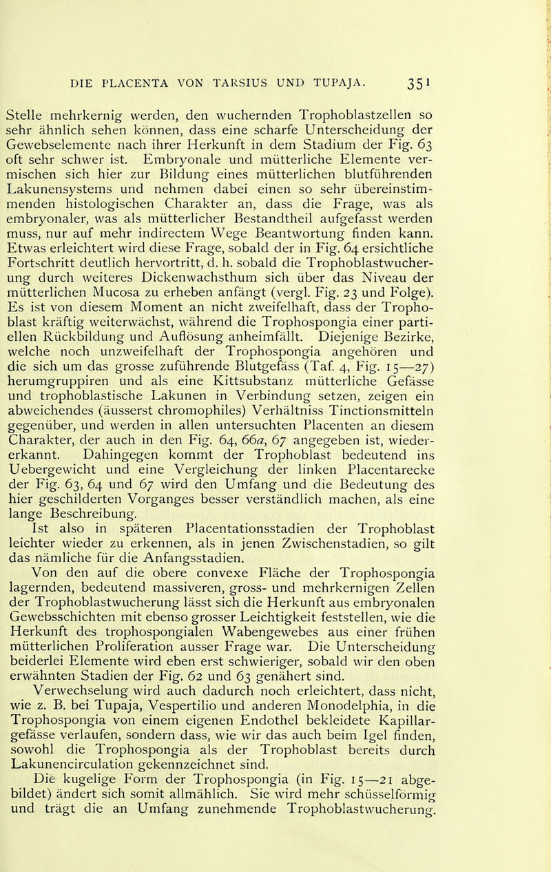 Stelle mehrkernig werden, den wuchernden Trophoblastzellen so sehr ahnlich sehen konnen, dass eine scharfe Unterscheidung der Gewebselemente nach ihrer Herkunft in dem Stadium der Fig. 63 oft sehr schwer ist. Embryonale und miitterliche Elemente ver- mischen sich hier zur Bildung eines miitterlichen blutfiihrenden Lakunensystems und nehmen dabei einen so sehr iibereinstim- menden histologischen Charakter an, dass die Frage, was als embryonaler, was als miitterlicher Bestandtheil aufgefasst werden muss, nur auf mehr indirectem Wege Beantwortung finden kann. Etwas erleichtert wird diese Frage, sobald der in Fig. 64 ersichtliche Fortschritt deuthch hervortritt, d. h. sobald die Trophoblastwucher- ung durch weiteres Dickenwachsthum sich iiber das Niveau der miitterlichen Mucosa zu erheben anfangt (vergl. Fig. 23 und Folge). Es ist von diesem Moment an nicht zweifelhaft, dass der Tropho- blast kraftig weiterwachst, wahrend die Trophospongia einer parti- ellen Riickbildung und Auflbsung anheimfallt. Diejenige Bezirke, welche noch unzweifelhaft der Trophospongia angehoren und die sich um das grosse zufiihrende Blutgefass (Taf. 4, Fig. 15—27) herumgruppiren und als eine Kittsubstanz miitterliche Gefasse und trophoblastische Lakunen in Verbindung setzen, zeigen ein abweichendes (ausserst chromophiles) Verhaltniss Tinctionsmitteln gegeniiber, und werden in alien untersuchten Placenten an diesem Charakter, der auch in den Fig. 64, 66a, 67 angegeben ist, wieder- erkannt. Dahingegen kommt der Trophoblast bedeutend ins Uebergewicht und eine Vergleichung der linken Placentarecke der Fig. 63, 64 und 67 wird den Umfang und die Bedeutung des hier geschilderten Vorganges besser verstandlich machen, als eine lange Beschreibung. Ist also in spateren Placentationsstadien der Trophoblast leichter wieder zu erkennen, als in jenen Zwischenstadien, so gilt das namliche fiar die Anfangsstadien. Von den auf die obere convexe Flache der Trophospongia lagernden, bedeutend massiveren, gross- und mehrkernigen Zellen der Trophoblastwucherung lasst sich die Herkunft aus embryonalen Gewebsschichten mit ebenso grosser Leichtigkeit feststellen, wie die Herkunft des trophospongialen Wabengewebes aus einer friihen miitterlichen Proliferation ausser Frage war. Die Unterscheidung beiderlei Elemente wird eben erst schwieriger, sobald wir den oben erwahnten Stadien der Fig. 62 und 63 genahert sind. Verwechselung wird auch dadurch noch erleichtert, dass nicht, wie z. B. bei Tupaja, Vespertilio und anderen Monodelphia, in die Trophospongia von einem eigenen Endothel bekleidete Kapillar- gefasse verlaufen, sondern dass, wie wir das auch beim Igel finden, sowohl die Trophospongia als der Trophoblast bereits durch Lakunencirculation gekennzeichnet sind. Die kugelige Form der Trophospongia (in Fig. 15—21 abge- bildet) andert sich somit allmahlich. Sie wird mehr schiisselformig und tragt die an Umfang zunehmende Trophoblastwucherung.