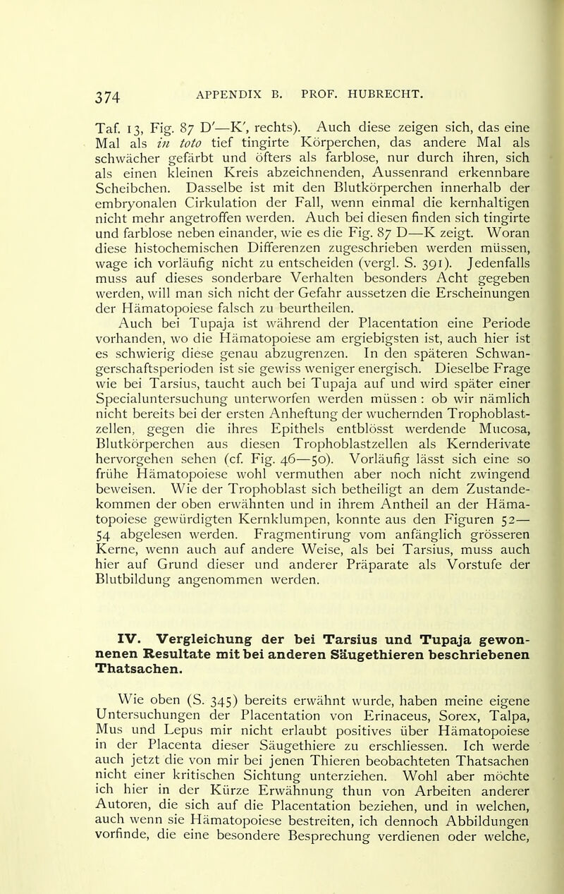 Taf. 13, Fig. 87 D'—K', rechts). Auch diese zeigen sich, das eine Mai als in toto tief tingirte Korperchen, das andere Mai als schwacher gefarbt und ofters als farblose, nur durch ihren, sich als einen kleinen Kreis abzeichnenden, Aussenrand erkennbare Scheibchen. Dasselbe ist mit den Blutkorperchen innerhalb der embryonalen Cirkulation der Fall, wenn einmal die kernhaltigen nicht mehr angetroffen werden. Auch bei diesen finden sich tingirte und farblose neben einander, wie es die Fig. 87 D—K zeigt. Woran diese histochemischen Differenzen zugeschrieben werden miissen, wage ich vorlaufig nicht zu entscheiden (vergl. S. 391). Jedenfalls muss auf dieses sonderbare Verhalten besonders Acht gegeben werden, will man sich nicht der Gefahr aussetzen die Erscheinungen der Hamatopoiese falsch zu beurtheilen. Auch bei Tupaja ist wahrend der Placentation eine Periode vorhanden, wo die Hamatopoiese am ergiebigsten ist, auch hier ist es schwierig diese genau abzugrenzen. In den spateren Schwan- gerschaftsperioden ist sie gewiss weniger energisch. Dieselbe Frage wie bei Tarsius, taucht auch bei Tupaja auf und wird spater einer Specialuntersuchung unterworfen werden miissen: ob wir namlich nicht bereits bei der ersten Anheftung der wuchernden Trophoblast- zellen, gegen die ihres Epithels entblosst werdende Mucosa, Blutkorperchen aus diesen Trophoblastzellen als Kernderivate hervorgehen sehen (cf. Fig. 46—50). Vorlaufig lasst sich eine so friihe Hamatopoiese wohl vermuthen aber noch nicht zwingend beweisen. Wie der Trophoblast sich betheiligt an dem Zustande- kommen der oben erwahnten und in ihrem Antheil an der Hama- topoiese gewiirdigten Kernklumpen, konnte aus den Figuren 52— 54 abgelesen werden. Fragmentirung vom anfanglich grosseren Kerne, wenn auch auf andere Weise, als bei Tarsius, muss auch hier auf Grund dieser und anderer Praparate als Vorstufe der Blutbildung angenommen werden. IV. Vergleichung der bei Tarsius und Tupaja gewon- nenen Resultate mit bei anderen Saugethieren beschriebenen Thatsachen. Wie oben (S. 345) bereits erwahnt wurde, haben meine eigene Untersuchungen der Placentation von Erinaceus, Sorex, Talpa, Mus und Lepus mir nicht erlaubt positives iiber Hamatopoiese in der Placenta dieser Saugethiere zu erschliessen. Ich werde auch jetzt die von mir bei jenen Thieren beobachteten Thatsachen nicht einer kritischen Sichtung unterziehen. Wohl aber mochte ich hier in der Kiirze Erwahnung thun von Arbeiten anderer Autoren, die sich auf die Placentation beziehen, und in welchen, auch wenn sie Hamatopoiese bestreiten, ich dennoch Abbildungen vorfinde, die eine besondere Besprechung verdienen oder welche.