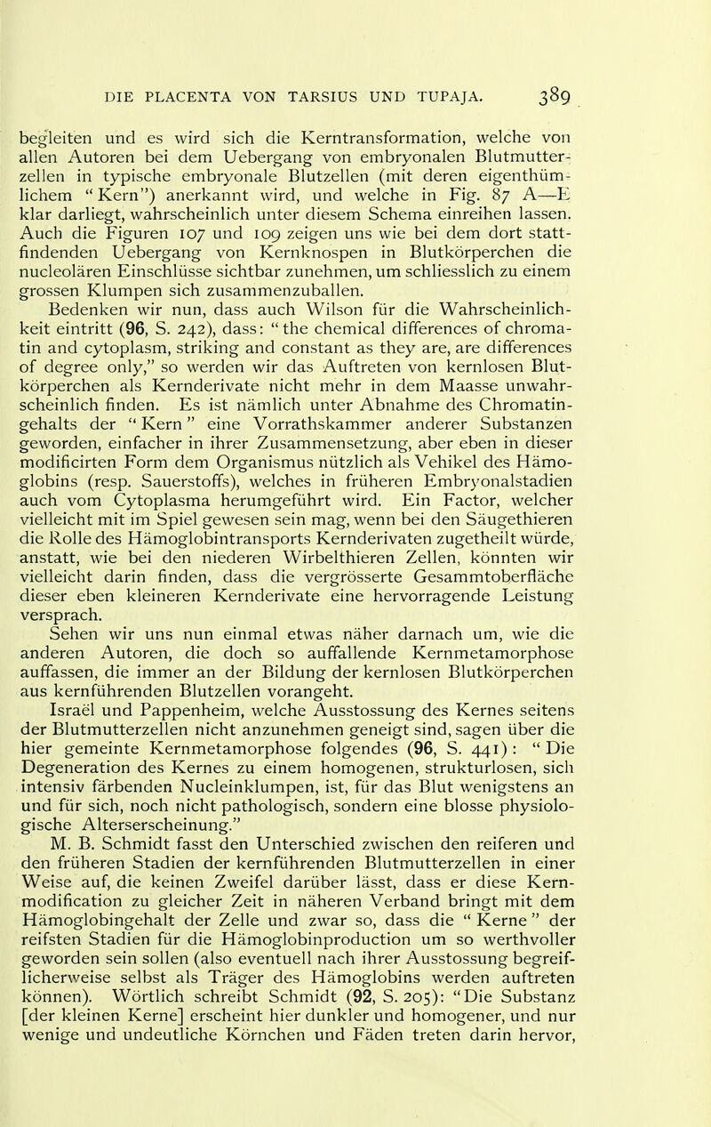 begleiten und es wird sich die Kerntransformation, welche von alien Autoren bei dem Uebergang von embryonalen Blutmutter- zellen in typische embryonale Blutzellen (mit deren eigenthiim- lichem  Kern) anerkannt wird, und welche in Fig. 87 A—E klar darliegt, wahrscheinlich unter diesem Schema einreihen lassen. Auch die Figuren 107 und 109 zeigen uns wie bei dem dort statt- findenden Uebergang von Kernknospen in Blutkorperchen die nucleolaren Einschliisse sichtbar zunehmen, um schliesslich zu einem grossen Klumpen sich zusammenzuballen. Bedenken wir nun, dass auch Wilson fiir die Wahrscheinlich- keit eintritt (96, S. 242), dass: the chemical differences of chroma- tin and cytoplasm, striking and constant as they are, are differences of degree only, so werden wir das Auftreten von kernlosen Blut- korperchen als Kernderivate nicht mehr in dem Maasse unwahr- scheinlich finden. Es ist namlich unter Abnahme des Chromatin- gehalts der  Kern eine Vorrathskammer anderer Substanzen geworden, einfacher in ihrer Zusammensetzung, aber eben in dieser modificirten Form dem Organismus niitzlich als Vehikel des Hamo- globins (resp. Sauerstoffs), welches in friiheren Embryonalstadien auch vom Cytoplasma herumgefiihrt wird. Ein Factor, welcher vielleicht mit im Spiel gewesen sein mag, wenn bei den Saugethieren die Rolle des Hamoglobintransports Kernderivaten zugetheilt wiirde, anstatt, wie bei den niederen Wirbelthieren Zellen, konnten wir vielleicht darin finden, dass die vergrosserte Gesammtoberflache dieser eben kleineren Kernderivate eine hervorragende Leistung versprach. Sehen wir uns nun einmal etwas naher darnach um, wie die anderen Autoren, die doch so auffallende Kernmetamorphose auffassen, die immer an der Bildung der kernlosen Blutkorperchen aus kernfuhrenden Blutzellen vorangeht. Israel und Pappenheim, welche Ausstossung des Kernes seitens der Blutmutterzellen nicht anzunehmen geneigt sind, sagen iiber die hier gemeinte Kernmetamorphose folgendes (96, S. 441): Die Degeneration des Kernes zu einem homogenen, strukturlosen, sich intensiv farbenden Nucleinklumpen, ist, fiir das Blut wenigstens an und fiir sich, noch nicht pathologisch, sondern eine blosse physiolo- gische Alterserscheinung. M. B. Schmidt fasst den Unterschied zwischen den reiferen und den friiheren Stadien der kernfiihrenden Blutmutterzellen in einer Weise auf, die keinen Zweifel dariiber lasst, dass er diese Kern- modification zu gleicher Zeit in naheren Verband bringt mit dem Hamoglobingehalt der Zelle und zwar so, dass die  Kerne  der reifsten Stadien fiir die Hamoglobinproduction um so werthvoUer geworden sein soUen (also eventuell nach ihrer Ausstossung begreif- licherweise selbst als Trager des Hamoglobins werden auftreten konnen). Wortlich schreibt Schmidt (92, S. 205): Die Substanz [der kleinen Kerne] erscheint hier dunkler und homogener, und nur wenige und undeutliche Kornchen und Faden treten darin hervor.