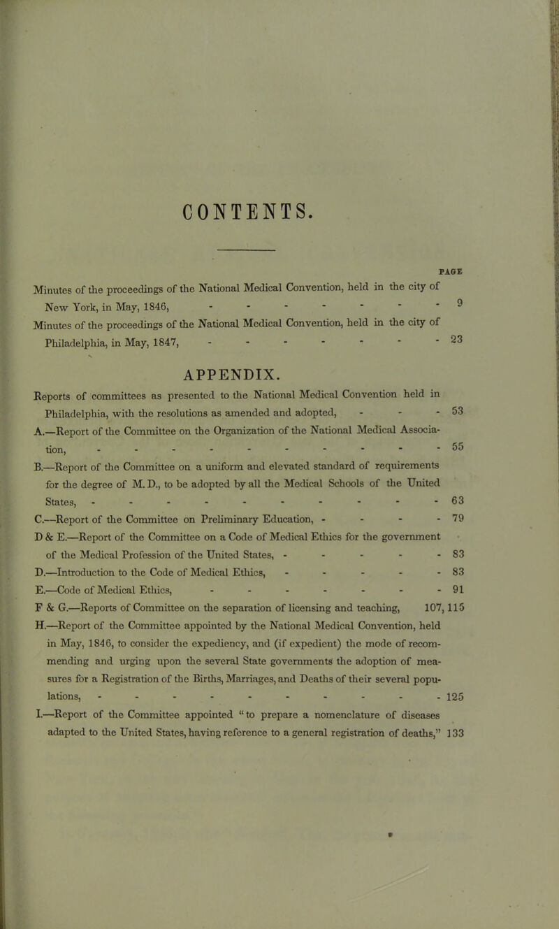 CONTENTS. PAGE Minutes of the proceedings of the National Medical Convention, held in the city of New York, in May, 1846, 9 Minutes of the proceedings of the National Medical Convention, held in the city of Philadelphia, in May, 1847, - - - - - - - 23 APPENDIX. Reports of committees as presented to the National Medical Convention held in Philadelphia, with the resolutions as amended and adopted, - - - 53 A. —Report of the Committee on the Organization of the National Medical Associa- tion, OJ B. —Report of the Committee on a uniform and elevated standard of requirements for the degree of M. D., to be adopted by all the Medical Schools of tlie United States, 63 C. —Report of the Committee on PreUminary Education, - - - - 79 D & E.—Report of the Committee on a Code of Medical Ethics for the government of the Medical Profession of the United States, - - - - - 83 D. —Introduction to the Code of Medical Ethics, - - - - - 83 E. —Code of Medical Ethics, - - - - - - - 91 F & G.—Reports of Committee on the separation of licensing and teaching, 107,115 H. —Report of the Committee appointed by the National Medical Convention, held in May, 184 6, to consider tlie expediency, and (if expedient) the mode of recom- mending and urging upon the several State governments the adoption of mea- sures for a Registration of the Births, Marriages, and Deaths of their several popu- lations, 125 I. —^Report of the Committee appointed  to prepare a nomenclature of diseases adapted to the United States, having reference to a general registration of deaths, ] 33