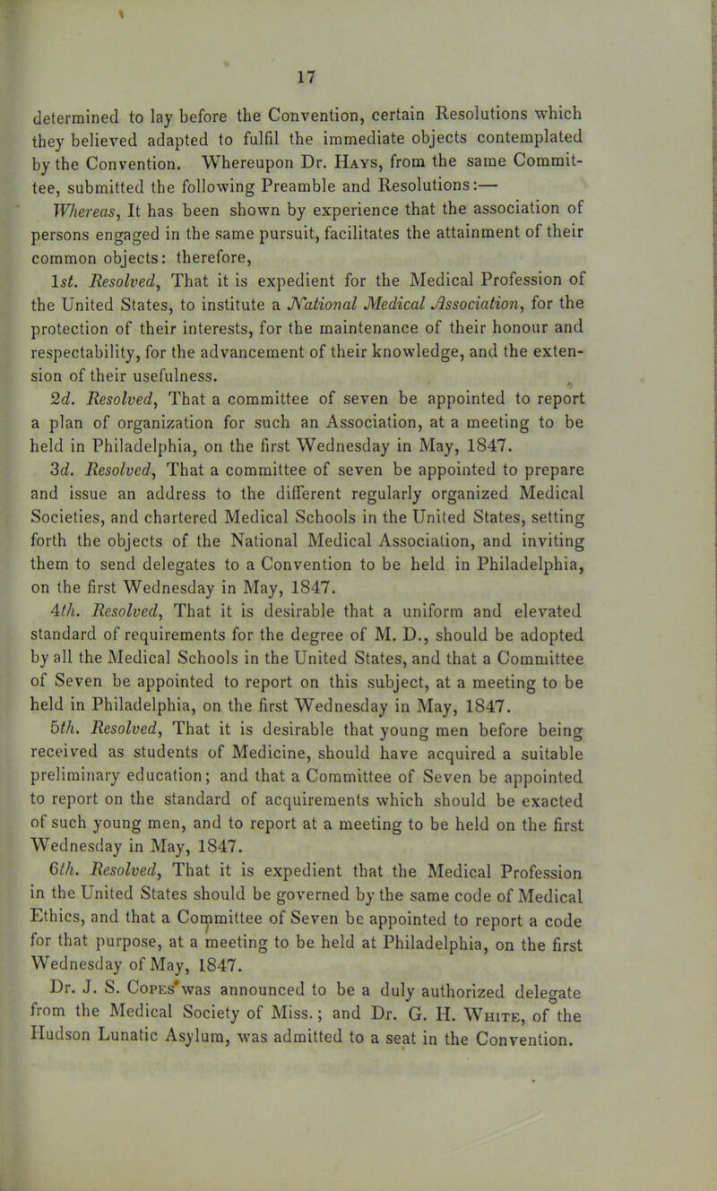 determined to lay before the Convention, certain Resolutions which they believed adapted to fulfil the immediate objects contemplated by the Convention. Whereupon Dr. Hays, from the same Commit- tee, submitted the following Preamble and Resolutions:— Whereas, It has been shown by experience that the association of persons engaged in the same pursuit, facilitates the attainment of their common objects: therefore, 15^. Resolved, That it is expedient for the Medical Profession of the United States, to institute a JYational Medical Association, for the protection of their interests, for the maintenance of their honour and respectability, for the advancement of their knowledge, and the exten- sion of their usefulness. 2d. Resolved, That a committee of seven be appointed to report a plan of organization for such an Association, at a meeting to be held in Philadelphia, on the first Wednesday in May, 1847. 3c?. Resolved, That a committee of seven be appointed to prepare and issue an address to the different regularly organized Medical Societies, and chartered Medical Schools in the United States, setting forth the objects of the National Medical Association, and inviting them to send delegates to a Convention to be held in Philadelphia, on the first Wednesday in May, 1847. Ath. Resolved, That it is desirable that a uniform and elevated standard of requirements for the degree of M. D., should be adopted by all the Medical Schools in the United States, and that a Committee of Seven be appointed to report on this subject, at a meeting to be held in Philadelphia, on the first Wednesday in May, 1847. bth. Resolved, That it is desirable that young men before being received as students of Medicine, should have acquired a suitable preliminary education; and that a Committee of Seven be appointed to report on the standard of acquirements which should be exacted of such young men, and to report at a meeting to be held on the first Wednesday in May, 1847. 6th. Resolved, That it is expedient that the Medical Profession in the United States should be governed by the same code of Medical Ethics, and that a Committee of Seven be appointed to report a code for that purpose, at a meeting to be held at Philadelphia, on the first Wednesday of May, 1847. Dr. J. S. Copes*was announced to be a duly authorized delegate from the Medical Society of Miss.; and Dr. G. H. White, of°the Hudson Lunatic Asylum, was admitted to a seat in the Convention.