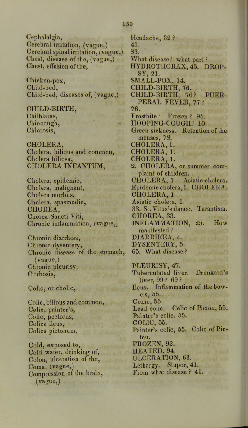 Cephalalgia, Cerebral irritation, (vague,) Cerebral spinal irritation, (vague,) Chest, disease of the, (vague,) Chest, effusion of the. Chicken-pox, Child-bed, Child-bed, diseases of, (vague,) CHILD-BIRTH, Chilblains, Chincough, Chlorosis, CHOLERA, Cholera, bilious and common, Cholera biliosa, CHOLERA INFANTUM, Cholera, epidemic. Cholera, malignant. Cholera morbus. Cholera, spasmodic, CHOREA, Chorea Sancti Viti, Chronic inflammation, (vague,) Chronic diarrhoea. Chronic dysentery. Chronic disease of the stomach, (vague,) Chronic pleurisy. Cirrhosis, Colic, or cholic. Colic, bilious and common, Colic, painter's. Colic, pectorus, Colica ileus, Colica pictonum. Cold, exposed to. Cold water, drinking of. Colon, ulceration of the. Coma, (vague,) Compression of the brain, (vague,) Headache, 32 ? 41. 83. What disease.'' what part ? HYDROTHORAX, 45. DROP- SY 21 SMALL-POX, 14. CHILD-BIRTH, 76. CHILD-BIRTH, 76? PUER- PERAL FEVER, 77 ? 76. Frostbite ? Frozen ? 95. HOOPING-COUGH? 10. Greensickness. Retention of the menses, 78. CHOLERA, 1. CHOLERA, 1. CHOLERA, 1. 2. CHOLERA, or summer com- plaint of children. CHOLERA, 1. Asiatic cholera. Epidemic cholera, 1. CHOLERA. CHOLERA, 1. Asiatic cholera, 1. 33. St. Vitus's dance. Tarantism. CHOREA, 33. INFLAMMATION, 25. How manifested ? DIARRHOEA, 4. DYSENTERY, 5. 65. What disease ? PLEURISY, 47. Tuberculated liver. Drunkard's liver, 99 ? 69 ? Ileus. Inflammation of the bow- els, 55. Colic, 55. Lead colic. Colic of Pictou, 55. Painter's colic. 55. COLIC, 55. Painter's colic, 55. Colic of Pic- tou. FROZEN, 92. HEATED, 94. ULCERATION, 63. Lethargy. Stupor, 41. From what disease ? 41.