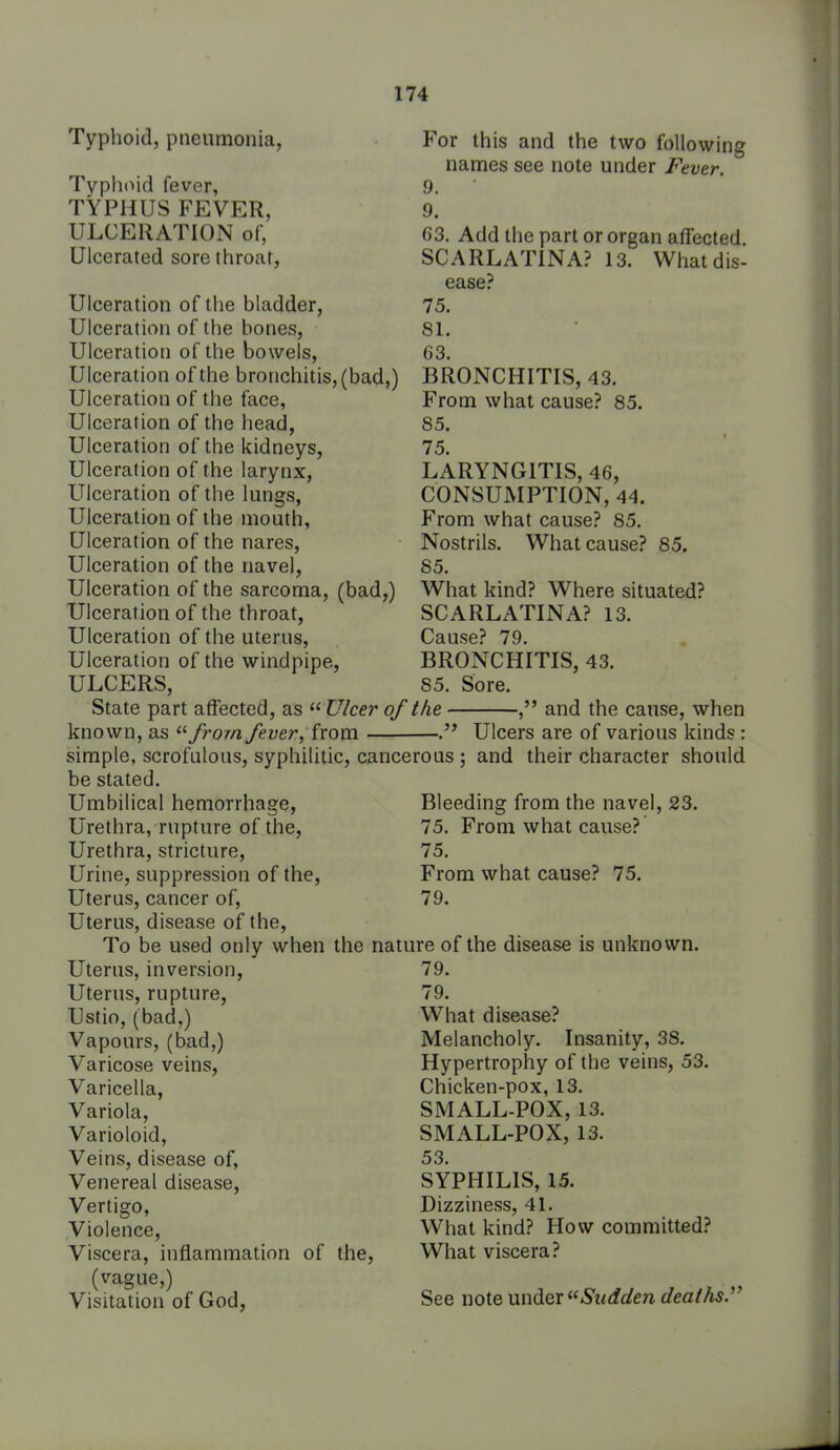 Typhoid, pneumonia, Typhoid fever, TYPHUS FEVER, ULCERATION of. Ulcerated sore throat, Ulceration of the bladder, Ulceration of the bones, Ulceration of the bowels. Ulceration of the bronchitis, (bad,) Ulceration of the face, Ulceration of the head, Ulceration of the kidneys, Ulceration of the larynx. Ulceration of the lungs, Ulceration of the mouth. Ulceration of the nares. Ulceration of the navel, Ulceration of the sarcoma, (bad,) Ulceration of the throat. Ulceration of the uterus. Ulceration of the windpipe, ULCERS, State part affected, as  Ulcer of the - known, as ^'■from fever, from  For this and the two following names see note under Fever. 9. 9. 63. Add the part or organ affected. SCARLATINA? 13. What dis- ease? 75. 81. 63. BRONCHITIS, 43. From what cause? 85. 85. 75. LARYNGITIS, 46, CONSUMPTION, 44. From what cause? 85. Nostrils. What cause? 85. 85. What kind? Where situated? SCARLATINA? 13. Cause? 79. BRONCHITIS, 43. 85. Sore. , and the cause, when Ulcers are of various kinds: simple, scrofulous, syphilitic, cancerous ; and their character should be stated. Umbilical hemorrhage, Bleeding from the navel, 23. Urethra, rupture of the, 75. From what cause?' Urethra, stricture, 75. Urine, suppression of the. From what cause? 75. Uterus, cancer of, 79. Uterus, disease of the, To be used only when the nature of the disease is unknown. Uterus, inversion. Uterus, rupture, Ustio, (bad,) Vapours, (bad,) Varicose veins. Varicella, Variola, Varioloid, Veins, disease of, Venereal disease. Vertigo, Violence, Viscera, inflammation of the, (vague,) Visitation of God, 79. 79. What disease? Melancholy. Insanity, 38. Hypertrophy of the veins, 53. Chicken-pox, 13. SMALL-POX, 13. SMALL-POX, 13. 53. SYPHILIS, 15. Dizziness, 41. What kind? How committed? What viscera? See note under Sudden deaths.