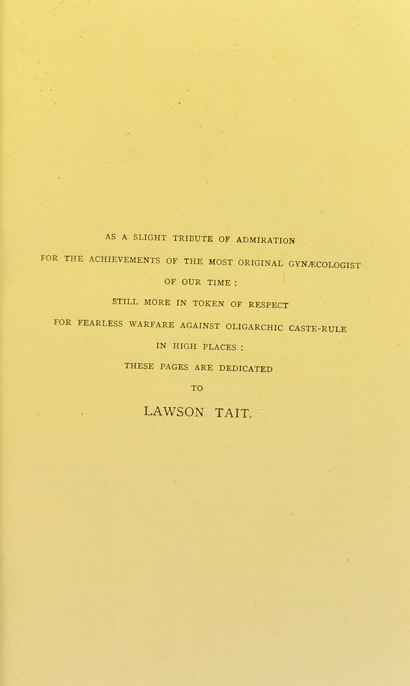 AS A SLIGHT TRIBUTE OF ADMIRATION FOR THE ACHIEVEMENTS OF THE MOST ORIGINAL GYNECOLOGIST OF OUR TIME : STILL MORE IN TOKEN OF RESPECT FOR FEARLESS WARFARE AGAINST OLIGARCHIC CASTE-RULE IN HIGH PLACES : THESE PAGES ARE DEDICATED TO LAWSON TAIT.