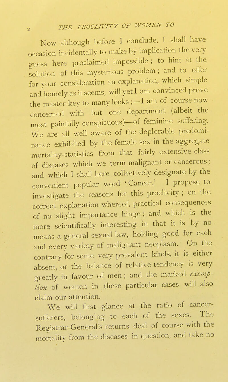 Now although before I conclude, I shall have occasion incidentally to make by implication the very guess here proclaimed impossible ; to hint at the solution of this mysterious problem ; and to offer for your consideration an explanation, which simple and homely as it seems, will yet I am convinced prove the master-key to many locks ;—I am of course now concerned with but one department (albeit the most painfully conspicuous)—of feminine suffering. We are all well aware of the deplorable predomi- nance exhibited by the female sex in the aggregate mortality-statistics from that fairly extensive class of diseases which we term malignant or cancerous; and which I shall here collectively designate by the convenient popular word ' Cancer.' I propose to investigate the reasons for this proclivity ; on the correct explanation whereof, practical consequences of no slight importance hinge ; and which is the more scientifically interesting in that it is by no means a general sexual law, holding good for each and every variety of malignant neoplasm. On the contrary for some very prevalent kinds, it is either absent, or the balance of relative tendency is very greatly in favour of men ; and the marked exemp- tion of women in these particular cases will also claim our attention. We will first glance at the ratio of cancer- sufferers, belonging to each of the sexes. The Registrar-General's returns deal of course with the mortality from the diseases in question, and take no