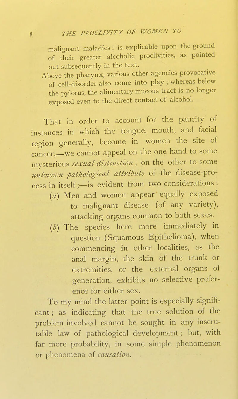 malignant maladies ; is explicable upon the ground of their greater alcoholic proclivities, as pointed out subsequently in the text. Above the pharynx, various other agencies provocative of cell-disorder also come into play ; whereas below the pylorus, the alimentary mucous tract is no longer exposed even to the direct contact of alcohol. That in order to account for the paucity of instances in which the tongue, mouth, and facial region generally, become in women the site of cancer,—we cannot appeal on the one hand to some mysterious sextial distinction ; on the other to some unknown pathological attrihde of the disease-pro- cess in itself;—is evident from two considerations : [a) Men and women appear equally exposed to malignant disease (of any variety), attacking organs common to both sexes. {b) The species here more immediately in question (Squamous Epithelioma), when commencing in other localities, as the anal margin, the skin of the trunk or extremities, or the external organs of generation, exhibits no selective prefer- ence for either sex. To my mind the latter point is especially signifi- cant ; as indicating that the true solution of the problem involved cannot be sought in any inscru- table law of pathological development; but, with far more probability, in some simple phenomenon or phenomena of catcsation.