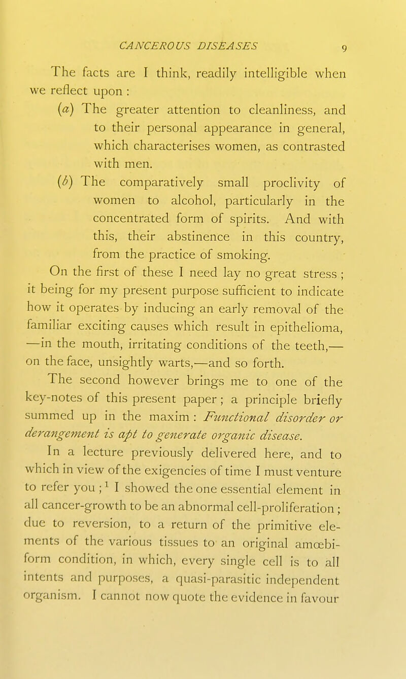 The facts are I think, readily intelligible when we reflect upon : {a) The greater attention to cleanliness, and to their personal appearance in general, which characterises women, as contrasted with men. {b) The comparatively small proclivity of women to alcohol, particularly in the concentrated form of spirits. And with this, their abstinence in this country, from the practice of smoking. On the first of these I need lay no great stress ; it being for my present purpose sufficient to indicate how it operates by inducing an early removal of the familiar exciting causes which result in epithelioma, —in the mouth, irritating conditions of the teeth,— on the face, unsightly warts,—and so forth. The second however brings me to one of the key-notes of this present paper; a principle briefly summed up in the maxim : Fztnctional disorder or dei^angement is apt to generate organic disease. In a lecture previously delivered here, and to which in view of the exigencies of time I must venture to refer you ; ^ I showed the one essential element in all cancer-growth to be an abnormal cell-proliferation; due to reversion, to a return of the primitive ele- ments of the various tissues to an original amcebi- form condition, in which, every single cell is to all intents and purposes, a quasi-parasitic independent organism. I cannot now quote the evidence in favour