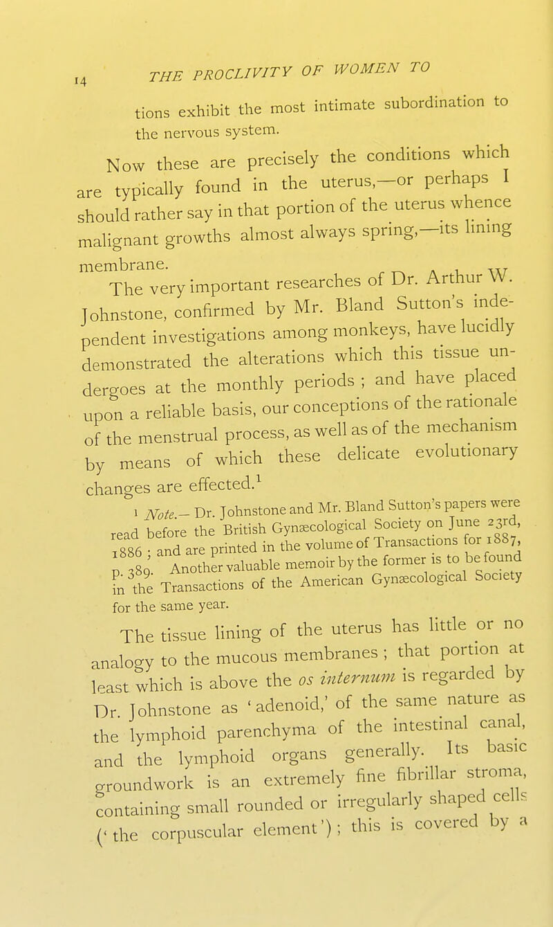 tions exhibit the most intimate subordination to the nervous system. Now these are precisely the conditions which are typically found in the uterus,-or perhaps I should rather say in that portion of the uterus whence malignant growths almost always spring,-its Immg membrane. ^ « i ixt- The very important researches of Dr. Arthur W. Johnstone, confirmed by Mr. Bland Sutton's mde- pendent investigations among monkeys, have lucidly demonstrated the alterations which this tissue un- dergoes at the monthly periods ; and have placed . upon a reliable basis, our conceptions of the rationale of the menstrual process, as well as of the mechanism by means of which these delicate evolutionary changes are effected.^ 1 Note - Dr Johnstone and Mr. Bland Sutton's papers were read before the British Gynecological Society on June 23rd, 1886 and are printed in the volume of Transactions or 1887, ; 80 Another valuable memoir by the former is to be found in the Ttansactions of the American Gynecological Socety for the same year. The tissue lining of the uterus has little or no analogy to the mucous membranes ; that portion at least which is above the os internum is regarded by Dr Johnstone as 'adenoid,' of the same nature as the lymphoid parenchyma of the intestina cand and the lymphoid organs generally. Its basic groundwork is an extremely fine fibrillar stroma, containing small rounded or irregularly shaped cell, ('the corpuscular element'); this is covered by a