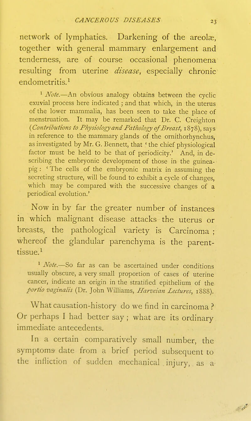 network of lymphatics. Darkening of the areolae, together with general mammary enlargement and tenderness, are of course occasional phenomena resulting from uterine disease, especially chronic endometritis.^ * Note.—An obvious analogy obtains between the cyclic exuvial process here indicated ; and that which, in the uterus of the lower mammalia, has been seen to take the place of menstruation. It may be remarked that Dr. C. Creighton {Contributions to Physiology and Pathology of Breast, 1878), says in reference to the mammary glands of the ornithorhynchus, as investigated by Mr. G. Bennett, that ' the chief physiological factor must be held to be that of periodicity.' And, in de- scribing the embryonic development of those in the guinea- pig : ' The cells of the embryonic matrix in assuming the secreting structure, will be found to exhibit a cycle of changes, which may be compared with the successive changes of a periodical evolution.' Now in by far the greater number of instances in which malignant disease attacks the uterus or breasts, the pathological variety is Carcinoma ; whereof the glandular parenchyma is the parent- tissue.^ ' Note.—So far as can be ascertained under conditions usually obscure, a very small proportion of cases of uterine cancer, indicate an origin in the stratified epithelium of the portio vaginalis (Dr. John Williams, Harveian Lectures, 18S8). What causation-history do we find in carcinoma Or perhaps I had better say ; what are its ordinary immediate antecedents. In a certain comparatively small number, the symptoms' date from a brief period subsequent to the infliction of sudden mechanical injury, as a^