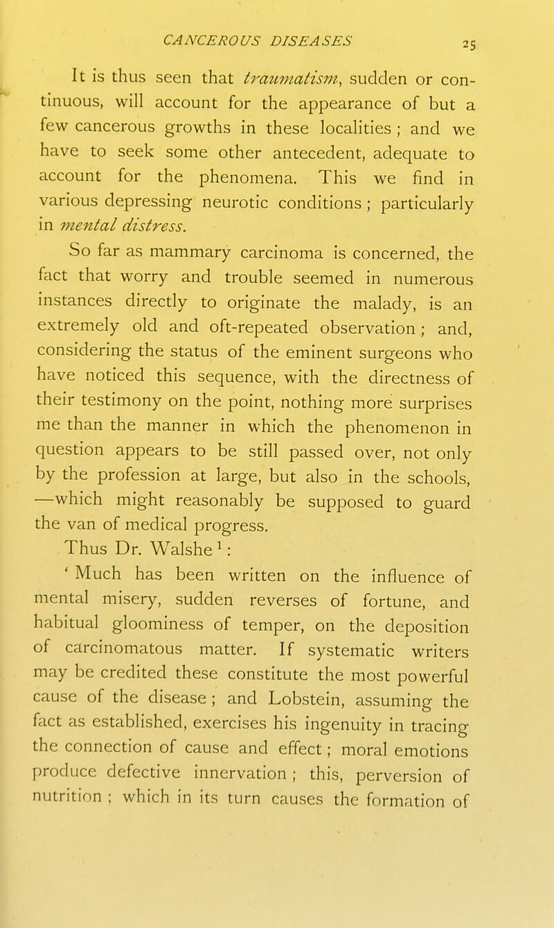 It is thus seen that traumatism, sudden or con- tinuous, will account for the appearance of but a few cancerous growths in these localities ; and we have to seek some other antecedent, adequate to account for the phenomena. This we find in various depressing neurotic conditions ; particularly in mental distress. So far as mammary carcinoma is concerned, the fact that worry and trouble seemed in numerous instances directly to originate the malady, is an extremely old and oft-repeated observation; and, considering the status of the eminent surgeons who have noticed this sequence, with the directness of their testimony on the point, nothing more surprises me than the manner in which the phenomenon in question appears to be still passed over, not only by the profession at large, but also in the schools, —which might reasonably be supposed to guard the van of medical progress. Thus Dr. Walshe ^ : ' Much has been written on the influence of mental misery, sudden reverses of fortune, and habitual gloominess of temper, on the deposition of carcinomatous matter. If systematic writers may be credited these constitute the most powerful cause of the disease ; and Lobstein, assuming the fact as established, exercises his ingenuity in tracing the connection of cause and effect; moral emotions produce defective innervation ; this, perversion of nutrition ; which in its turn causes the formation of