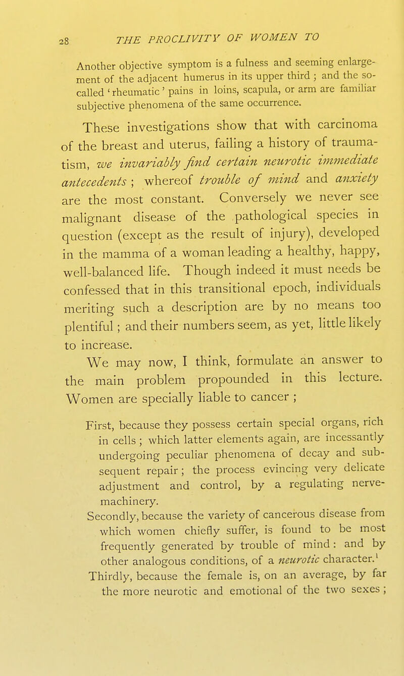 Another objective symptom is a fulness and seeming enlarge- ment of the adjacent humerus in its upper third ; and the so- called ' rheumatic' pains in loins, scapula, or arm are familiar subjective phenomena of the same occurrence. These investigations show that with carcinoma of the breast and uterus, failing a history of trauma- tism, we invariably find certain neurotic hmnediate antecedents ; whereof trottble of mind and anxiety are the most constant. Conversely we never see malignant disease of the pathological species in question (except as the result of injury), developed in the mamma of a woman leading a healthy, happy, well-balanced life. Though indeed it must needs be confessed that in this transitional epoch, individuals meriting such a description are by no means too plentiful; and their numbers seem, as yet, little likely to increase. We may now, I think, formulate an answer to the main problem propounded in this lecture. Women are specially liable to cancer ; First, because they possess certain special organs, rich in cells ; which latter elements again, are incessantly undergoing peculiar phenomena of decay and sub- sequent repair ; the process evincing very delicate adjustment and control, by a regulating nerve- machinery. Secondly, because the variety of cancerous disease from which women chiefly suffer, is found to be most frequently generated by trouble of mind : and by other analogous conditions, of a neurotic character.' Thirdly, because the female is, on an average, by far the more neurotic and emotional of the two sexes ;