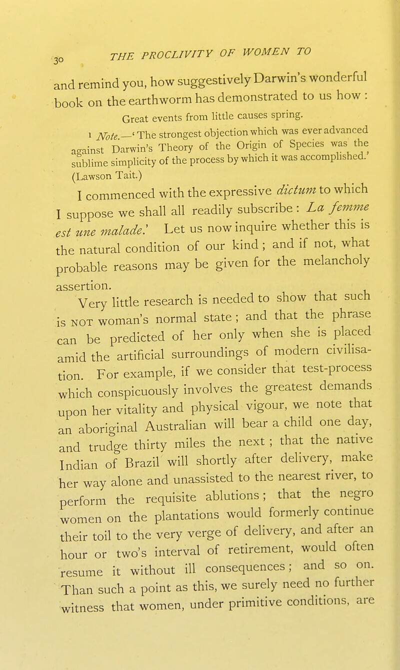 and remind you, how suggestively Darwins wonderful book on the earthworm has demonstrated to us how : Great events from little causes spring. 1 ^ote —' The strongest objection which was ever advanced against Darwin's Theory of the Origin of Species was the sublime simplicity of the process by which it was accomplished. (Lawson Tait.) I commenced with the expressive dictum to which I suppose we shall all readily subscribe : La femme est une malade: Let us now inquire whether this is the natural condition of our kind ; and if not, what probable reasons may be given for the melancholy assertion. Very little research is needed to show that such is NOT woman's normal state ; and that the phrase can be predicted of her only when she is placed amid the artificial surroundings of modern civilisa- tion For example, if we consider that test-process which conspicuously involves the greatest demands upon her vitality and physical vigour, we note that an aboriginal Australian will bear a child one day, and trudge thirty miles the next ; that the native Indian of Brazil will shortly after delivery, make her way alone and unassisted to the nearest river, to perform the requisite ablutions; that the negro women on the plantations would formerly contmue their toil to the very verge of delivery, and after an hour or two's interval of retirement, would often •resume it without ill consequences; and so on. Than such a point as this, we surely need no further witness that women, under primitive conditions, are