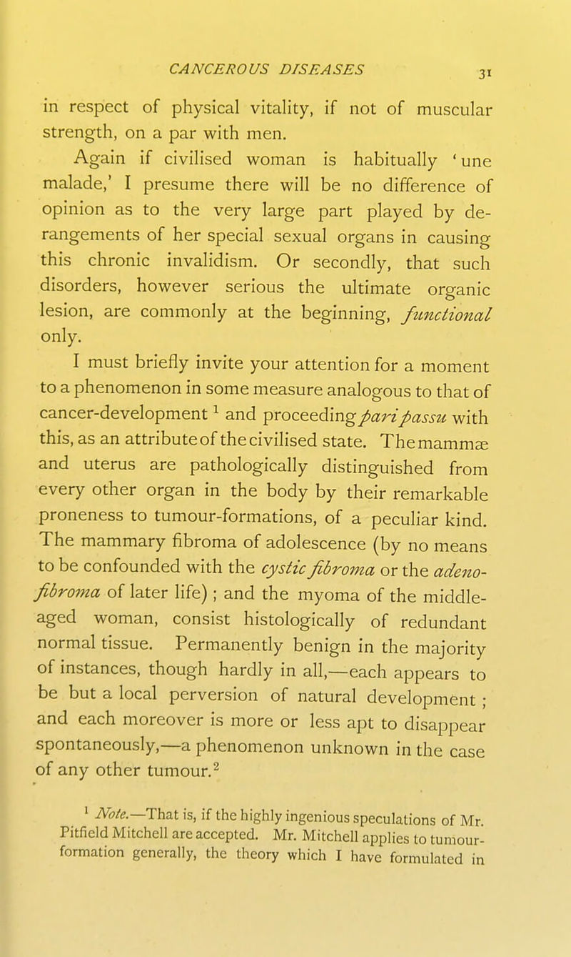 31 in respect of physical vitality, if not of muscular strength, on a par with men. Again if civilised woman is habitually 'une malade,' I presume there will be no difference of opinion as to the very large part played by de- rangements of her special sexual organs in causing this chronic invalidism. Or secondly, that such disorders, however serious the ultimate organic lesion, are commonly at the beginning, functional only. I must briefly invite your attention for a moment to a phenomenon in some measure analogous to that of cancer-development ^ and ^roz&^dXn^ pari passu with this, as an attribute of the civilised state. The mamm^ and uterus are pathologically distinguished from every other organ in the body by their remarkable proneness to tumour-formations, of a peculiar kind. The mammary fibroma of adolescence (by no means to be confounded with the cystic fibroma or the adeno- fibroma of later life); and the myoma of the middle- aged woman, consist histologically of redundant normal tissue. Permanently benign in the majority of instances, though hardly in all,—each appears to be but a local perversion of natural development ; and each moreover is more or less apt to disappear spontaneously,—a phenomenon unknown in the case of any other tumour.^ 1 Note.—Th.'aX is, if the highly ingenious speculations of Mr. Pitfield Mitchell are accepted. Mr. Mitchell applies to tumour- formation generally, the theory which I have formulated in