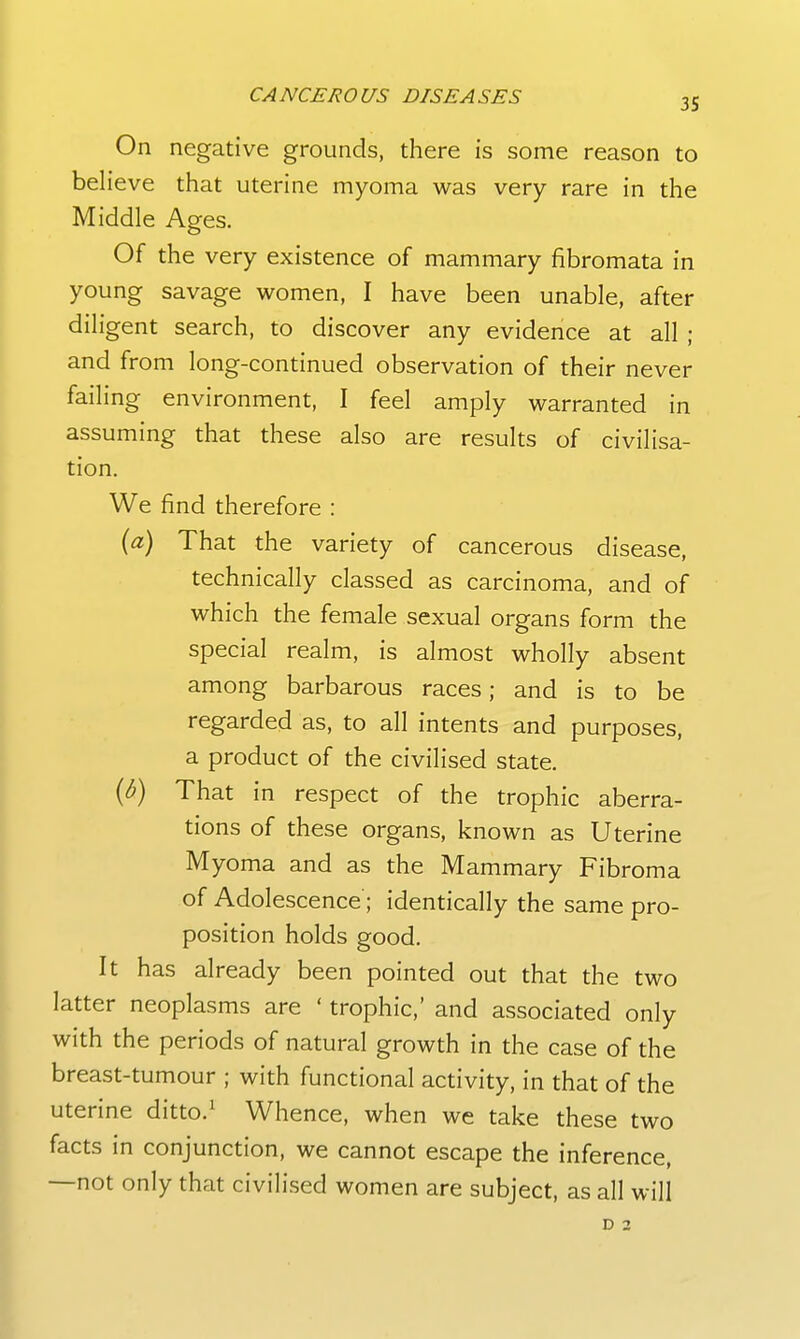 On negative grounds, there is some reason to believe that uterine myoma was very rare in the Middle Ages. Of the very existence of mammary fibromata in young savage women, I have been unable, after diligent search, to discover any evidence at all ; and from long-continued observation of their never failing environment, I feel amply warranted in assuming that these also are results of civilisa- tion. We find therefore : {a) That the variety of cancerous disease, technically classed as carcinoma, and of which the female sexual organs form the special realm, is almost wholly absent among barbarous races; and is to be regarded as, to all intents and purposes, a product of the civilised state. [b) That in respect of the trophic aberra- tions of these organs, known as Uterine Myoma and as the Mammary Fibroma of Adolescence'; identically the same pro- position holds good. It has already been pointed out that the two latter neoplasms are ' trophic,' and associated only with the periods of natural growth in the case of the breast-tumour ; with functional activity, in that of the uterine ditto.^ Whence, when we take these two facts in conjunction, we cannot escape the inference, —not only that civilised women are subject, as all will D 2