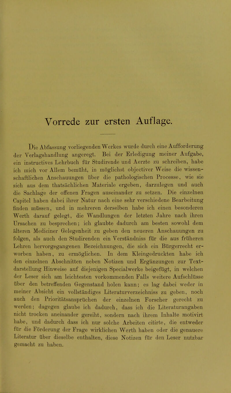 Die Abfassung vorliegenden Werkes wurde durch eine Aufforderung der Verlagsliandlung angeregt. Bei der Erledigung meiner Aufgabe, ein instructives Lehrbuch für Studirende und Aerzte zu schreiben, habe ich mich vor Allem bemüht, in möglichst objectiver Weise die wissen- schaftlichen Anschauungen über die pathologischen Processe, wie sie sich aus dem thatsächlichen Materiale ergeben, darzulegen und auch die Sachlage der offenen Fragen auseinander zu setzen. Die einzelnen Capitel haben dabei ihrer Natur nach eine sehr verschiedene Bearbeitung finden müssen, und in mehreren derselben habe ich einen besonderen Werth darauf gelegt, die Wandlungen der letzten Jahre nach ihren Ursachen zu besprechen; ich glaubte dadurch am besten sowohl dem älteren Mediciner Gelegenheit zu geben den neueren Anschauungen zu folgen, als auch den Studirenden ein Verständniss für die aus früheren Lehren hervorgegangenen Bezeichnungen, die sich ein Bürgerrecht er- worben haben, zu ermöglichen. In dem Kleingedruckten habe ich den einzelnen Abschnitten neben Notizen und Ergänzungen zur Text- darstellung Hinweise auf diejenigen Special werke beigefügt, in welchen der Leser sich am leichtesten vorkommenden Falls weitere Aufschlüsse über den betreffenden Gegenstand holen kann; es lag dabei weder in meiner Absicht ein vollständiges Literaturverzeichniss zu geben, noch auch den Prioritätsansprüchen der einzelnen Forscher gerecht zu werden; dagegen glaube ich dadurch, dass ich die Literaturangaben nicht trocken aneinander gereiht, sondern nach ihrem Inhalte raotivirt habe, und dadurch dass ich nur solche Arbeiten citirte, die entweder für die Förderung der Frage wirklichen Werth haben oder die genauere Literatur über dieselbe enthalten, diese Notizen für den Leser nutzbar gemacht zu haben.