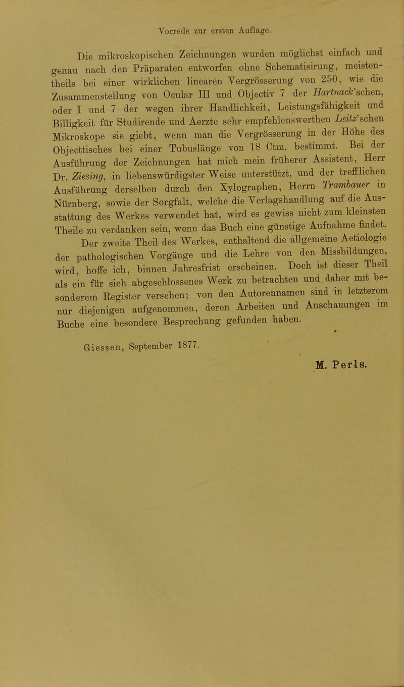 Die miki'oskopischen Zeiclinungeii wurden möglichst einfach und genau nach den Präparaten entworfen ohne Schematisirung, meisten- theils bei einer wirklichen linearen Vergrösserung von 250, wie die Zusammenstellung von Ocular IH und Objectiv 7 der Jiarinacfc'schen, oder I und 7 der wegen ihrer Handlichkeit, Leistungsfähigkeit und Billigkeit für Studirende und Aerzte sehr empfehlenswerthen Leite'sehen Mikroskope sie giebt, wenn man die Vergrösserung in der Höhe des Objecttisches bei einer Tubuslänge von 18 Ctm. bestimmt. Bei der Ausführung der Zeichnungen hat mich mein früherer Assistent, Herr Dr. Ziesing, in liebenswürdigster Weise unterstützt, und der trefflichen Ausführung derselben durch den Xylographen, Herrn Trambauer m Nürnberg, sowie der Sorgfalt, welche die Verlagshandlung auf die Aus- stattung des Werkes verwendet hat, wird es gewiss nicht zum kleinsten Theile zu verdanken sein, wenn das Buch eine günstige Aufnahme findet. Der zweite Theü des Werkes, enthaltend die allgemeine Aetiologie der pathologischen Vorgänge und die Lehre von den Missbildungen wird, hoffe ich, binnen Jahresfrist erscheinen. Doch ist dieser Theil als ein für sich abgeschlossenes Werk zu betrachten und daher mit be- sonderem Register versehen; von den Autorennamen sind in letzterem nur diejenigen aufgenommen, deren Arbeiten und Anschauungen im Buche eine besondere Besprechung gefunden haben. Giessen, September 1877.