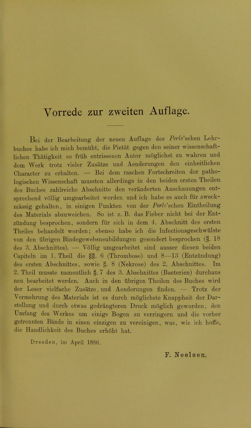 Bei der Bearbeitung der neuen Auflage des Perls'schen Lehr- buches habe ich mich bemüht, die Pietät gegen den seiner wissenschaft- lichen Thätigkeit so früh entrissenen Autor möglichst zu wahren und dem Werk trotz vieler Zusätze und Aenderungen den einheitlichen Character zu erhalten. — Bei dem raschen Fortschreiten der patho- logischen Wissenschaft mussten allerdings in den beiden ersten Theilen des Buches zahlreiche Abschnitte den veränderten Anschauungen ent- sprechend völlig umgearbeitet werden und ich habe es auch für zweck- mässig gehalten, in einigen Punkten von der P(grZ.s'schen Eintheilung des Materials abzuweichen. So ist z. B. das Fieber nicht bei der Ent- zündung besprochen, sondern für sich in dem 4. Abschnitt des ersten Theiles behandelt worden; ebenso habe ich die Infectionsgeschwülste von den übrigen Bindegewebsneubildungen gesondert besprochen (§.18 des 3. Abschnittes). — Völlig umgearbeitet sind ausser diesen beiden Capitehi im 1. Theü die §§. 6 (Thrombose) und 8—13 (Entzündung) des ersten Abschnittes, sowie §. 8 (Nekrose) des 2. Abschnittes. Im 2. Theil musste namentlich §. 7 des 3. Abschnittes (Bacterien) durchaus neu bearbeitet werden. Auch in den übrigen Theilen des Buches wird der Leser vielfache Zusätze. und Aenderungen finden. — Trotz der Vermehrung des Materials ist es durch möghchste Knappheit der Dar- stellung und durch etwas gedrängteren Druck möglich geworden, den Umfang des Werkes um einige Bogen zu verringern und die vorher getrennten Bände in einen einzigen zu vereinigen, was, wie ich hoffe, die Handlichkeit des Buches erhöht hat. Dresden, im April 1886.