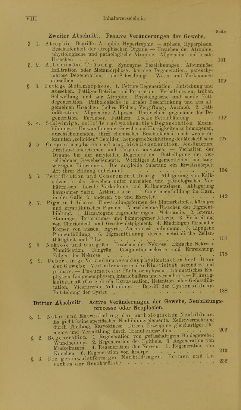 Seite Zweiter Abschnitt. Passive Veränderungen der Gewebe. §. 1. Atrophie. Begriffe: Atrophie, Hypertrophie. — Aplasie, Hyperplasie. Beschaffenheit der atrophischen Organe. — T^rsachen der Atrophie, physiologische und pathologische Atrophie. Allgemeine und locale Ursachen 101 §. 2. Albumiiiöse Trübung. Synonyme Bezeichnungen: Albuminöse Infiltration oder Metamorphose, körnige Degeneration, parenchy- matöse Degeneration, trübe Schwellung. — Wesen und Vorkommen derselben 10^ §. 3. Fettige Metamorphose. 1. Fettige Degeneration. Entstehung und Aussehen. Fettiger Detritus und Resorption. Verhältniss zur trüben Schwellung und zur Atrophie. Physiologische und senile Fett- degeneration. Pathologische in localer Beschränkung und aus all- gemeinen Ursachen (hohes Fieber, Vergiftung, Anämie). 2. Fett- infiltration. Allgemeine Adiposis. Unterschied gegenüber der De- generation. Fettleber. Fettherz. Locale Fettanhäufung . . . . 112' §. 4. Schleimige, colloide und wachsartige Degeneration. Mucin- bildung. — Umwandlung der Gewebe und Flüssigkeiten zu homogenen, durchscheinenden, ihrer chemischen Beschaffenheit nach wenig er- kannten „ colloiden Gebilden; homogene Zerklüftung der Muskelfasern 12T §. 5. Corpora amylacea und amyloide Degeneration. Jod-Reaction. Prostata-Concretionen und Corpora amylacea. — Verhalten der Organe bei der amyloiden Degeneration. Betheiligung der ver- schiedenen Gewebselemente. Wichtiges Allgemeinleiden hei lang- wierigen Eiterungen. Die amyloide Substanz ein Eiweisskörper. Art ihrer Bildung unbekannt 134 §. 6. Petrification und Concrementbildung. Ablagerung von Kalk- salzen in. den Geweben unter noimalen und pathologischen Ver- hältnissen. Locale Verkalkung und Kalkmetastasen. Ablagerung harnsaurer Salze. Arthritis urica. — Concrementbildung im Harn, in der Galle, in anderen Se- und Excreten . 142' §. 7. Pigmentbildung. Umwandlungsformen des Blutfarbstoffes, körniges und krystallinisches Pigment. Verschiedene Ursachen der Pigment- bildung. 1. Hämatogene Pigmentirungen. Melanämie. 2. Icterus. Stauungs-, Resorptions- und hämatogener Icterus. 3. Verbreitung von Chorioideal- und Geschwulstpigment. 4. Eindringen färbender Körper von aussen, Agyria, Anthracosis pulmonum. 5. Lipogene Pigmentbildung. 6. Pigmentbildung durch metabolische Zellen- thätigkeit und Pilze IST §. 8. Nekrose und Gangrän. Ursachen der Nekrose. Einfache Nekrose. Mumification. Gangrän. Coagulationsnekrose und Erweichung. Folgen der Nekrose §. 9. Ueber einige Veränderungen des physikalischen Verhaltens der Gewebe. Veränderungen der Elasticität, secundäre und primäre.— Pneumatosis: Fäulnissemphysem; traumatisches Em- physem, Lungenemphysem, interlobuläres und vesiculäres. — Flüssig- keitsanhäufung durch Extravasation, Retention oder Gefässdila- tation. Vicariirende Anhäufung. — Begriff der Cystenbildung. Entstehung der Cysten 188 Dritter Abschnitt. Active Veränderungen der Gewebe, Neubildungs- processe oder Neoplasien. 8 1 Natur und Entwickelung der pathologischen Neubildung. ' Es giebt keine specifischen Neubildungselemente. Zellenvermehruug durch Theilung, Karyokinese. Directe Erzeugung gleichartiger Ele- mente und Vermittlung durch Granulationszellen • • SOg- § 2 Regeneration. 1. Regeneration von gefässhaltigem Bindegewebe; Wundheilung. 2. Regeneration des Epithels. 3. Regeneration von Muskelfasern. 4. Regeneration der Nerven. 5. Regeneration von Knochen. 6. Regeneration von Knorpel . .... • • • • • ■ '^'^^ §. 8. Die geschwulstförmigen Neubildungen. Formen und Ur- Sachen der Geschwülste