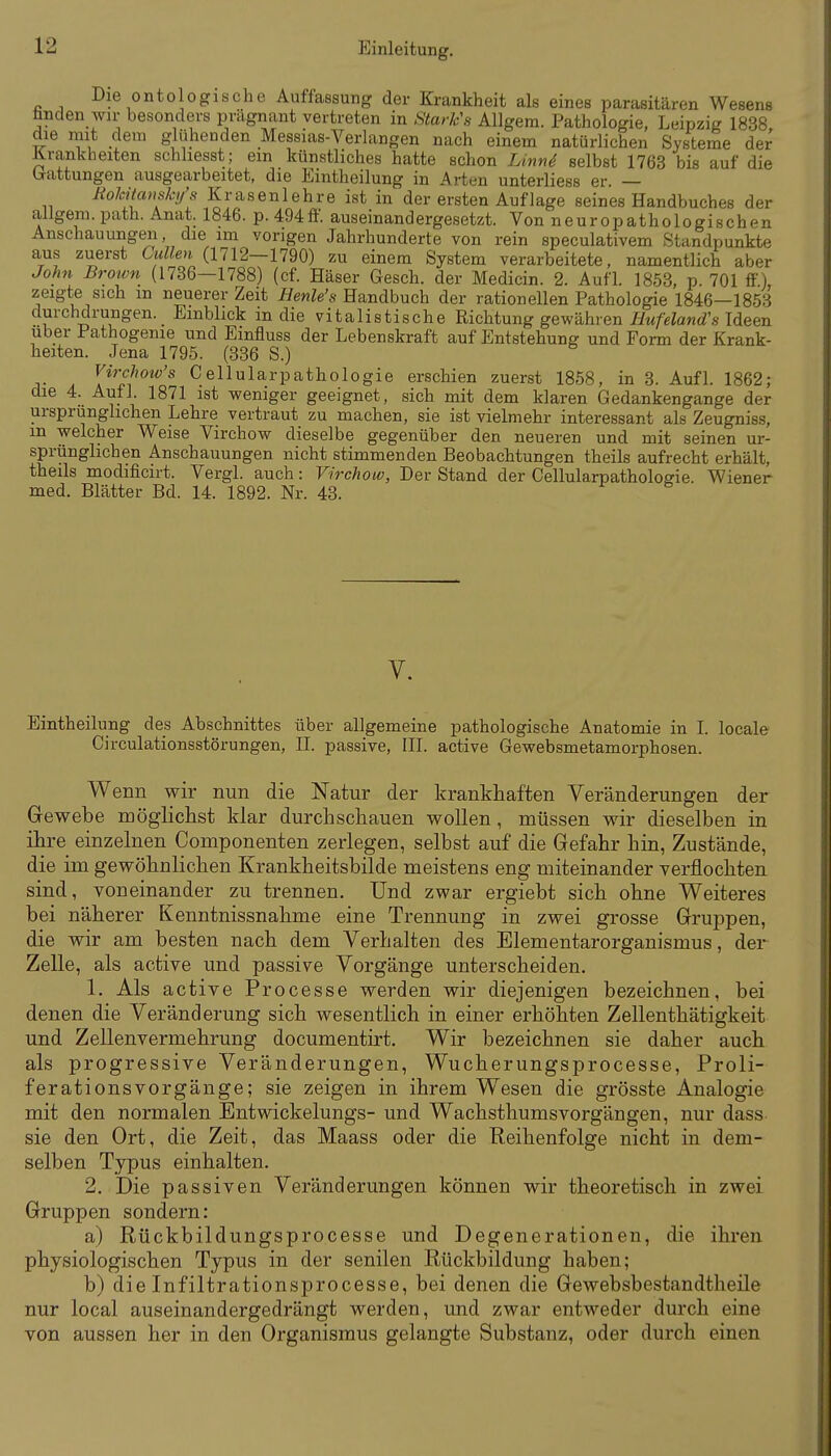 Die onto ogische Auffassung der Krankheit als eines parasitären Wesens fanden wir besonders prägnant vertreten in StarVs Allgem. Pathologie, Leipzig 1838 die mit dem glühenden Messias-Verlangen nach einem natürlichen Systeme der Krankheiten schliesst; ein künstliches hatte schon Linnd selbst 1763 bis auf die brattungen ausgearbeitet, die Eintheilung in Arten unterliess er. — Rokitcmshj's Krasenlehre ist in der ersten Auflage seines Handbuches der allgem. path. Anat. 1846. p. 494ff. auseinandergesetzt. Von neuropathologischen Anschauungen die im vorigen Jahrhunderte von rein speculativem Standpunkte aus zuerst Cullen (1712—1790) zu einem System verarbeitete, namentlich aber John Brown (1736—1788) (cf. Häser Gesch. der Medicin. 2. Aufl. 1853, p. 701 ff.), zeigte sich m neuerer Zeit Henle's Handbuch der rationellen Pathologie 1846—1853 durchdrungen. Einblick m die vitalistische Richtung gewähren 7:/M/e?a)id'.s'Ideen Uber Pathogenie und Einfluss der Lebenskraft auf Entstehung und Form der Krank- heiten. Jena 1795. (336 S.) Virchow's Cellularpathologie erschien zuerst 1858, in 3. Aufl. 1862; die 4. Aufl. 1871 ist weniger geeignet, sich mit dem klaren Gedankengange der ursprunglichen Lehre vertraut zu machen, sie ist vielmehr interessant als Zeugniss, m welcher Weise Virchow dieselbe gegenüber den neueren und mit seinen ur- sprünglichen Anschauungen nicht stimmenden Beobachtungen theils aufrecht erhält, theils modificirt. Vergl. auch: Virchow, Der Stand der Cellularpathologie. Wiener med. Blätter Bd. 14. 1892. Nr. 43. Y. Eintheilung des Abschnittes über allgemeine pathologische Anatomie in I. locale Circulationsstörungen, II. passive, III. active Gewebsmetamorphosen. Wenn wir nun die Natur der krankhaften Veränderungen der Gewebe möglichst klar durch schauen wollen, müssen wir dieselben in ihre einzelnen Componenten zerlegen, selbst auf die Gefahr hin, Zustände, die im gewöhnlichen Krankheitsbilde meistens eng miteinander verflochten sind, voneinander zu trennen. Und zwar ergiebt sich ohne Weiteres bei näherer l^enntnissnahme eine Trennung in zwei grosse Gruppen, die wir am besten nach dem Verhalten des Elementarorganismus, der Zelle, als active und passive Vorgänge unterscheiden. 1. Als active Processe werden wir diejenigen bezeichnen, bei denen die Veränderung sich wesentlich in einer erhöhten Zellenthätigkeit und Zellenvermehrung documentirt. Wir bezeichnen sie daher auch als progressive Veränderungen, Wucherungsprocesse, Proli- fe rationsvorgänge; sie zeigen in ihrem Wesen die grösste Analogie mit den normalen Entwickelungs- und Wachsthumsvorgängen, nur dass sie den Ort, die Zeit, das Maass oder die Reihenfolge nicht in dem- selben Typus einhalten. 2. Die passiven Veränderungen können wir theoretisch in zwei Gruppen sondern: a) Rückbildungsprocesse und Degenerationen, die ihren physiologischen Typus in der senilen Rückbildung haben; b) die Infiltrationsprocesse, bei denen die Gewebsbestandtheile nur local auseinandergedrängt werden, und zwar entweder durch eine von aussen her in den Organismus gelangte Substanz, oder durch einen