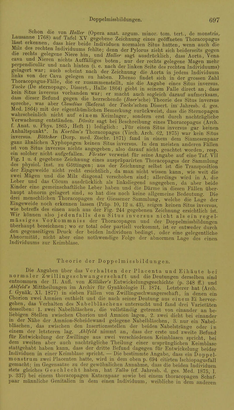 Schon die von Haller (Opera anat. argum. minor, tom. tert., de monstris, Lausanne 1768) auf Tafel XV gegebene Zeichnung eines geöffneten Thoracopagus lasst erkennen, dass hier beide Individuen normalen Situs hatten, wenn auch die MHz des rechten Individuums fehlte; denn der Pylorus zieht sich beiderseits gegen die rechts gelegene Niere hin, und Haller sagt ausdrücklich, dass Aorta, Vena Cava und Nieren nichts Auffälliges boten, nur der rechts gelegene Magen mehr perpendicular und nach hinten (i. e. nach der linken Seite des rechten Individuums) gelagert war; auch scheint nach der Zeichnung die Aorta in jedem Individuum links von der Cava gelegen zu haben. Ebenso findet sich in der grossen Zahl liioracopagus-l^alle, die er zusammensteUt, nie die Angabe eines Situs inversus. TackeJ^e sternopago, Dissert., Halle 1864) giebt in seinem Falle direct an, dass kein bitus inversus vorhanden war; er macht auch sogleich darauf aufmerksam, dass dieser Befund gegen die herrschende (ßaer'sche) Theorie des Situs inversus \^^Tfoa7^^ 1 ^' «awrfiMs (Referat der Tac/ce'schen Dissert. im Jahresb. d. ges. Med. 18b4j mit der eigenthümlichen Bemerkung zurückweist, dass die Sternopagen wahrscheinlich mcht auf einem Keimlager, sondern erst durch nachträgliche Verwachsung entständen. Dönitz sagt bei Beschreibung eines Thoracopagus (Arch. A u fr ^'n^i^^-T^^t^' ^^^^ 1) lediglich: „Für einen Situs inversus gar keinen Anhaltspunkt . In Kortüm's Thoracopagus (Virch. Arch. 62, 1875) war kein Situs mversus. Böttcher (Dorp. med. Ztschr. 1871) fand in einem dem Siamesenpaar ganz ähnlichen Xyphopagen keinen Situs inversus. In den meisten anderen Fällen ist von Situs inversus nichts angegeben, also darauf nicht geachtet worden, resp. ein solcher nicht aufgefallen. Förster verweist für seine Angabe auf eine Taf. VII Flg. 1 u. 4 gegebene Zeichnung eines auspräparirten Thoracopagus der Sammlung des physiol. Inst, zu Göttingen; aus der Zeichnung selbst ist die Transposition der Eingeweide mcht recht ersichtlich, da man nicht wissen kann, wie weit die zwei Mägen und die Milz diagonal verschoben sind; allerdings wird in A. die Leber und das Cöcum ausdrücklich als linksliegend angegeben, da aber beide Kinder eine gemeinschaftliche Leber haben und die Därme in diesen Fällen über- haupt abnorm gelagert sind, so hat dies noch keine allgemeine Bedeutung. Die drei menschlichen Thoracopagen der Giessener Sammlung, welche die Lage der Eingeweide noch erkennen lassen (Präp. 10, 12 u. 43), zeigen keinen Situs inversus, wie betreffs des einen auch aus der Fig. 244 gegebeneu Zeichnung ersichtlich ist. Wir können also jedenfalls den Situs inversus nicht als ein regel- mässiges Vorkommniss der Thoracopagen und der Doppelmissbildungen überhaupt bezeichnen; wo er total oder partiell vorkommt, ist er entweder durch den gegenseitigen Druck der beiden Individuen bedingt, oder eine gelegentliche Abnormität, nicht aber eine nothwendige Folge der abnormen Lage des einen Individuums zur Keimblase. ° Theorie der Doppelmissbildungen. Die Angaben über das Verhalten der Placenta und Eihäute bei normaler Zwillingsschwangerschaft und die Deutungen derselben sind entnommen der II. Aufl. von KöUiker's Entwickelungsgeschichte (p. 348 ff.) und Ählfeld's Mittheilungen im Archiv für Gynäkologie II. 1874. Letzterer hat (Arch. f. Gynäk, XI. 1877) in sieben Fällen von Zwillingsschwangerschaft, in denen ein Ghorion zwei Amnien enthielt und die nach seiner Deutung aus einem Ei hervor- gehen, das Verhalten des Nabelbläschens untersucht und fand drei Varietäten desselben: 1. zwei Nabelbläschen, die vollständig getrennt von einander an be- liebigen Stellen zwischen Chorion und Amnion lagen, 2. zwei dicht bei einander in der Nähe der Amnion-Scheidewand gelegene Nabelbläschen, 3. nur ein Nabel- bläschen, das zwischen den Insertionsstellen der beiden Nabelstränge oder in einem der letzteren lag. Ahlfeld nimmt an, dass der erste und zweite Befund für Entwickelung der Zwillinge aus zwei verschiedenen Keimblasen spricht, bei dem zweiten aber auch nachträgliche Theilung einer ursprünglichen Keimblase stattgehabt haben kann, dass der dritte Befund dagegen für Entwickelung beider Individuen in einer Keimblase spricht. — Die bestimmte Angabe, dass ein Doppel- monstrura zwei Placenten hatte, wird in dem oben p. 694 citirten Ischiopagusfall gemacht; im Gegensatze zu der gewöhnlichen Annahme, dass die beiden Individuen stets gleiches Geschlecht haben, hat Talko (cf. Jahresb. d. ges. Med. 1875 1. p. 337) bei einem thoracopagen Katzenpaar sowie bei einem thoracopagen Schaf- paar männliche Genitalien in dem einen Individuum, weibliche in dem anderen