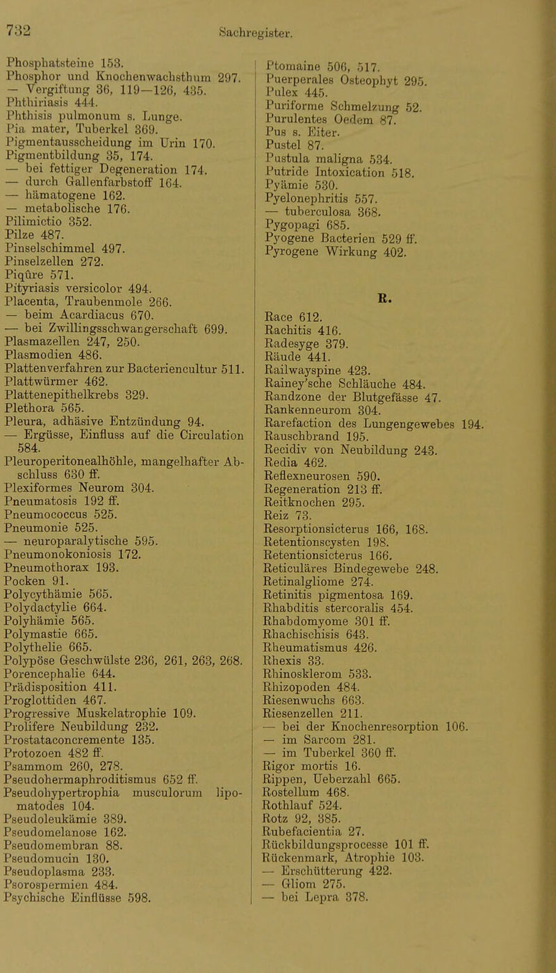 Phosphatsteine 163. Phosphor und Knochenwachsthum 297. — Vergiftung 36, 119—126, 435. Phthiriasis 444. Phthisis pulmonum s. Lunge. Pia mater, Tuberkel 369. Pigmentausscheidung im Urin 170. Pigmentbildung 35, 174. — bei fettiger Degeneration 174. — durch Gallenfarbstoff 164. — hämatogene 162. — metabolische 176. Pilimictio 352. Pilze 487. Pinselschimmel 497. Pinselzellen 272. Piqüre 571. Pityriasis versicolor 494. Placenta, Traubenmole 266. — beim Acardiacus 670. — bei Zwillingsschwangerschaft 699. Plasmazellen 247, 250. Plasmodien 486. Plattenverfahren zur Bacteriencultur 511. Plattwürmer 462. Plattenepithelkrebs 329. Plethora 565. Pleura, adhäsive Entzündung 94. — Ergüsse, Einfluss auf die Circulation 584. Pleuroperitonealhöhle, mangelhafter Ab- schluss 630 ff. Plexiformes Neurom 304. Pneumatosis 192 ff. Pneumococcus 525. Pneumonie 525. — neuroparalytische 595. Pneumonokoniosis 172. Pneumothorax 193. Pocken 91. Polycythämie 565. Polydactylie 664. Polyhämie 565. Polymastie 665. Polythelie 665. Polypöse Geschwülste 236, 261, 263, 268. Porencephalie 644. Prädisposition 411. Proglottiden 467. Progressive Muskelatrophie 109. Prolifere Neubildung 232. Prostataconcremente 135. Protozoen 482 ff. Psammom 260, 278. Pseudohermaphroditismus 652 ff. Pseudohypertrophia musculorum lipo- matodes 104. Pseudoleukämie 389. Pseudomelanose 162. Pseudomembran 88. Pseudomucin 130. Pseudoplasma 233. Psorospermien 484. Psychische Einflüsse 598. Ptomaine 506, 517. Puerperales Osteophyt 295. Pulex 445. Puriforme Schmelzung 52. Purulentes Oedem 87. Pus 8. Eiter. Pustel 87. Pustula maligna 534. Putride Intoxication 518. Pyämie 530. Pyelonephritis 557. — tuberculosa 368. Pygopagi 685. Pyogene Bacterien 529 ff. Pyrogene Wirkung 402. E. Race 612. Eachitis 416. Radesyge 379. Räude 441. Railwayspine 423. Rainey'sche Schläuche 484. Randzone der Blutgefässe 47. Rankenneurom 304. Rarefaction des Lungengewebes 194. Rauschbrand 195. Recidiv von Neubildung 243. Redia 462. Reflexneurosen 590. Regeneration 213 ff. Reitknochen 295. Reiz 73. Resorptionsicterus 166, 168. Retentionscysten 198. Retentionsicterus 166. Reticuläres Bindegewebe 248. Retinalgliome 274. Retinitis pigmentosa 169. Rhabditis stercoralis 454. Rhabdomyome 301 ff. Rhachischisis 643. Rheumatismus 426. Rhexis 33. Rhinosklerom 533. Rhizopoden 484. Riesenwuchs 663. Riesenzellen 211. — bei der Knochenresorption 106. — im Sarcom 281. — im Tuberkel 360 ff. Rigor mortis 16. Rippen, Ueberzähl 665. RostelLum 468. Rothlauf 524. Rotz 92, 385. Rubefacientia 27. Rückbildungsprocesse 101 ff. Rückenmark, Atrophie 103. — Erschütterung 422. — Gliom 275. — bei Lepra 378.