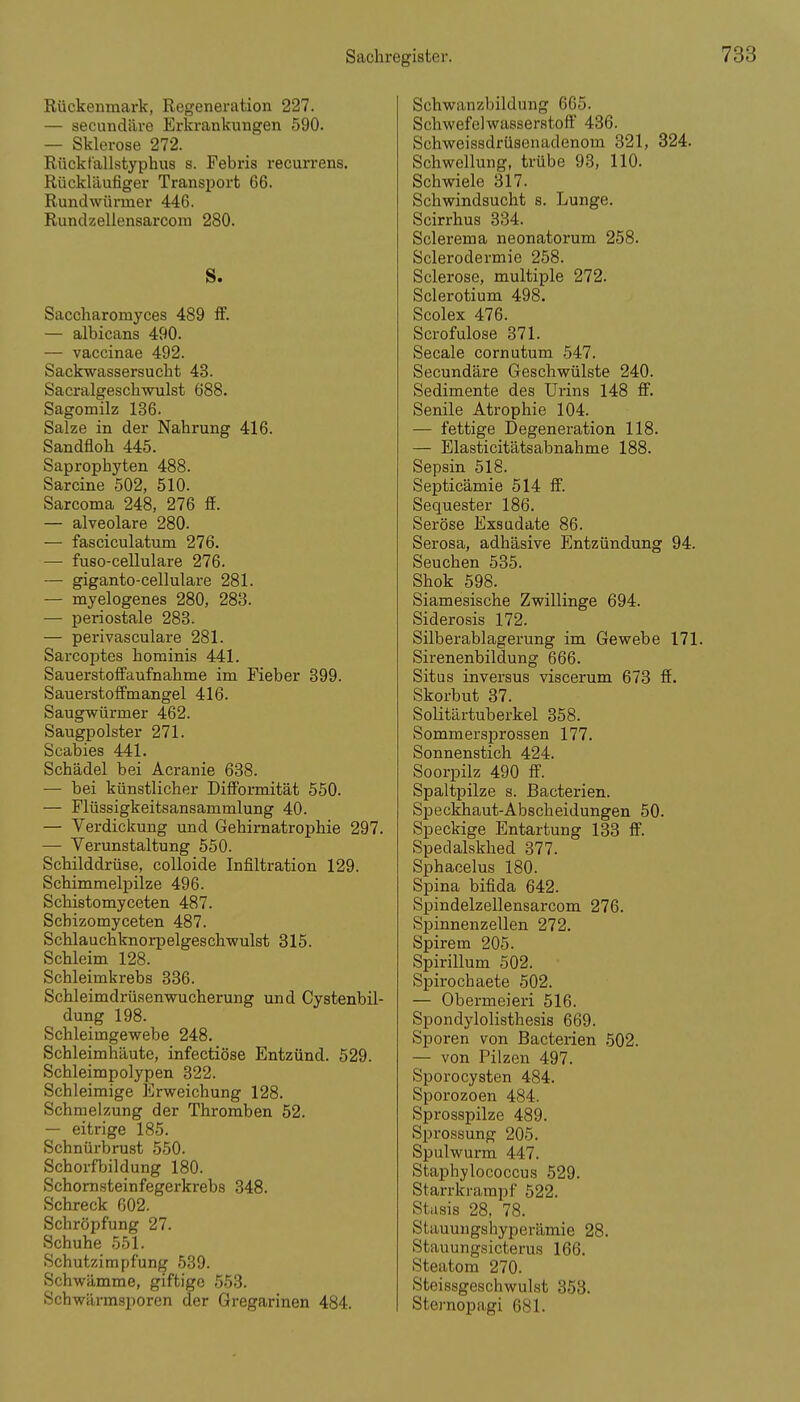 Rückenmark, Regeneration 227. — secundäre Erkrankungen 590. — Sklerose 272. Rücktallstyphus s. Febris recurrens. Rückläufiger Transport 66. Rundwürmer 446. Rundzellensarcom 280. S. Saccharomyces 489 ff. — albicans 490. — vaccinae 492. Sackwassersucht 43. Sacralgeschwulst ö88. Sagomilz 136. Salze in der Nahrung 416. Sandfloh 445. Saprophyten 488. Sarcine 502, 510. Sarcoma 248, 276 ff. — alveolare 280. — fasciculatum 276. — fuso-cellulare 276. — giganto-cellulare 281. — myelogenes 280, 283. — periostale 283. — perivasculare 281. Sarcoptes hominis 441. Sauerstoff'aufnahme im Fieber 399. Sauerstofi'mangel 416. Saugwürmer 462. Saugpolster 271. Scabies 441. Schädel bei Acranie 638. — bei künstlicher Difiormität 550. — Flüssigkeitsansammlung 40. — Verdickung und Gehimatrophie 297. — Verunstaltung 550. Schilddrüse, coUoide Infiltration 129. Schimmelpilze 496. Schistomyceten 487. Schizomyceten 487. Schlauchknorpelgeschwulst 315. Schleim 128. Schleimkrebs 336. Schleimdrüsenwucherung und Cystenbil- dung 198. Schleimgewebe 248. Schleimhäute, infectiöse Entzünd. 529. Schleimpolypen 322. Schleimige Erweichung 128. Schmelzung der Thromben 52. — eitrige 185. Schnürbrust 550. Schorfbildung 180. Schomsteinfegerkrebs 348. Schreck 002. Schröpfung 27. Schuhe 551. Schutzimpfung 539. Schwämme, giftige 553. Schwärmsporen der Gregarinen 484. Schwanzbildung 665. Schwefelwasserstoff 436. Schweissdrüsenadenom 321, 324. Schwellung, trübe 93, 110. Schwiele 317. Schwindsucht s. Lunge. Scirrhus 334. Sclerema neonatorum 258. Sclerodermie 258. Sclerose, multiple 272. Sclerotium 498. Scolex 476. Scrofulose 371. Seeale cornutum 547. Secundäre Geschwülste 240. Sedimente des Urins 148 ff. Senile Atrophie 104. — fettige Degeneration 118. — Elasticitätsabnahme 188. Sepsin 518. Septicämie 514 ff. Sequester 186. Seröse Exsudate 86. Serosa, adhäsive Entzündung 94. Seuchen 535. Shok 598. Siamesische Zwillinge 694. Siderosis 172. Silberablagerung im Gewebe 171. Sirenenbildung 666. Situs inversus viscerum 673 ff. Skorbut 37. Solitärtuberkel 358. Sommersprossen 177. Sonnenstich 424. Soorpilz 490 ff. Spaltpilze s. Bacterien. Speckhaut-Abscheidungen 50. Speckige Entartung 133 ff. Spedalskhed 377. Sphacelus 180. Spina bifida 642. Spindelzellensarcom 276. Spinnenzellen 272. Spirem 205. Spirillum 502. Spirochaete 502. — Obermeieri 516. Spondylolisthesis 669. Sporen von Bacterien 502. — von Pilzen 497. Sporocysten 484. Sporozoen 484. Sprosspilze 489. Sprossung 205. Spulwurm 447. Staphylococcus 529. Starrkrampf 522. Stiisis 28, 78. Stauuugshyperämie 28. Stauungsicterus 166. Steatom 270. Steissgeschwulst 353. Sternopagi 681.