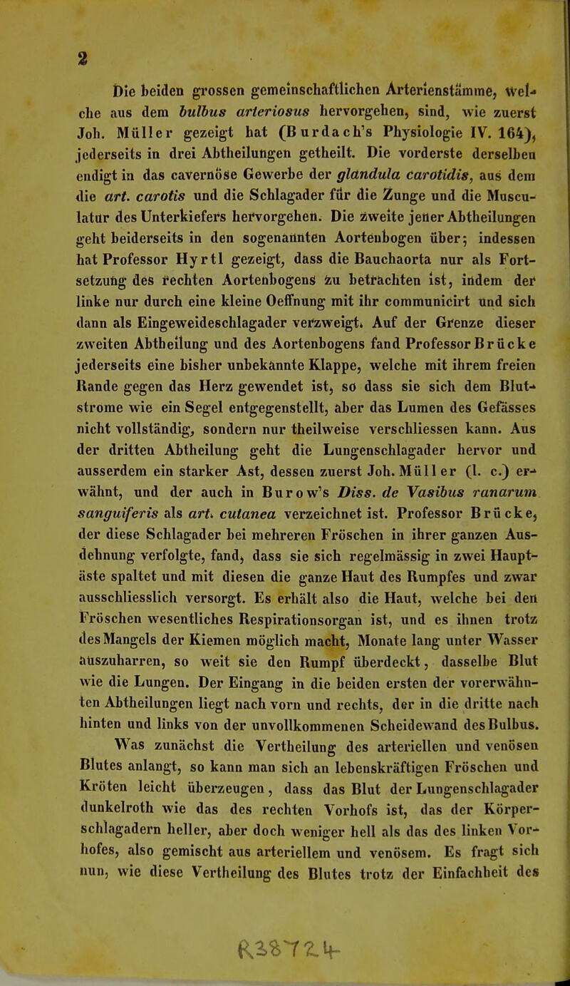 t)ie beiden grossen gemeinschaftlichen Arterlenstämine, Wel- che aus dem hulhus arieriosus hervorgehen, sind, wie zuerst Job. Müller gezeigt hat (Burdach's Physiologie IV. 164), jcderseits in drei Abtheilungen getheilt. Die vorderste derselben endigt in das cavernöse Gewerbe der glandula carotidis, aus dem die art. carotis und die Schlagader für die Zunge und die Muscu- latur des Unterkiefers hervorgehen. Die zweite jener Abtheilungen geht beiderseits in den sogenannten Aortenbogen über; indessen hat Professor Hyrtl gezeigt, dass die Bauchaorta nur als Fort- setzung des rechten Aortenbogens 4iu betrachten ist, indem dei* linke nur durch eine kleine OefFnung mit ihr communicirt und sich dann als Eingeweideschlagader verzweigt» Auf der Grenze dieser zweiten Abtheilung und des Aortenbogens fand Professor B r ück e jederseits eine bisher unbekannte Klappe, welche mit ihrem freien Rande gegen das Herz gewendet ist, so dass sie sich dem Blut-* ströme wie ein Segel entgegenstellt, aber das Lumen des Gefässes nicht vollständig, sondern nur theilweise verschliessen kann. Aus der dritten Abtheilung geht die Lungenschlagader hervor und ausserdem ein starker Ast, dessen zuerst Job. Müller (1. c.) er- wähnt, und der auch in Burow's Diss. de Vasihus ranarum sanguiferis als arU cutanea verzeichnet ist. Professor Brücke, der diese Schlagader bei mehreren Fröschen in ihrer ganzen Aus- dehnung verfolgte, fand, dass sie sich regelmässig in zwei Haupt- äste spaltet und mit diesen die ganze Haut des Rumpfes und zwar ausschliesslich versorgt. Es erhält also die Haut, welche bei den Fröschen wesentliches Respirationsorgan ist, und es ihnen trotz des Mangels der Kiemen möglich macht, Monate lang unter Wasser auszuharren, so weit sie den Rumpf überdeckt, dasselbe Blut wie die Lungen. Der Eingang in die beiden ersten der vorerwähn- ten Abtheilungen liegt nach vorn und rechts, der in die dritte nach hinten und links von der unvollkommenen Scheidewand des Bulbus. Was zunächst die Vertheilung des arteriellen und venösen Blutes anlangt, so kann man sich an lebenskräftigen Fröschen und Kröten leicht überzeugen, dass das Blut der Lungenschlagader dunkelroth wie das des rechten Vorhofs ist, das der Körper- schlagadern heller, aber doch weniger hell als das des linken Vor- hofes, also gemischt aus arteriellem und venösem. Es fragt sich nun, wie diese Vertheilung des Blutes trotz der Einfachheit des