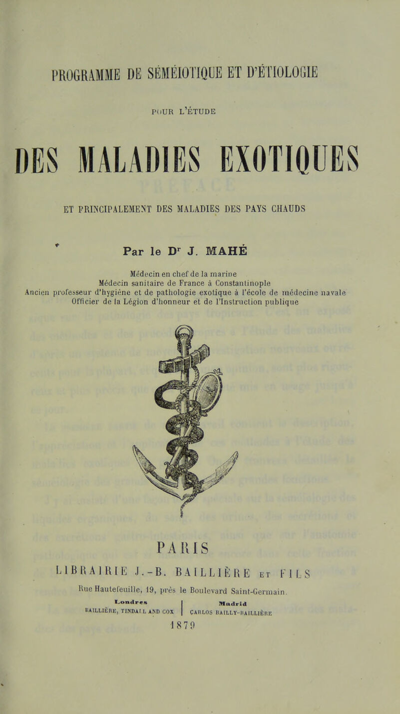 PdUR l'Étude DES MALADIES EXOTIQUES ET PRINCIPALEMENT DES MALADIES DES PAYS CHAUDS Par le J. MAHE Médecin en chef de la marine Médecin sanitaire de France à Constanlinople Ancien professeur d'hygiène et de pathologie exotique à l'école de médecine navale Officier de la Légion d'honneur et de l'Inslruclion publique PARIS LIBRAIRIE J.-B. BAILLIÈRE et FILS Hue Hautefeiiille, 19, prés le Boulevard Saint-Germain. Londrcn I Madrid BAIUIÈnE, TIWDAt L AÎSD COX | CAHLOS BAILLY-IIAILLIÊHE 1870