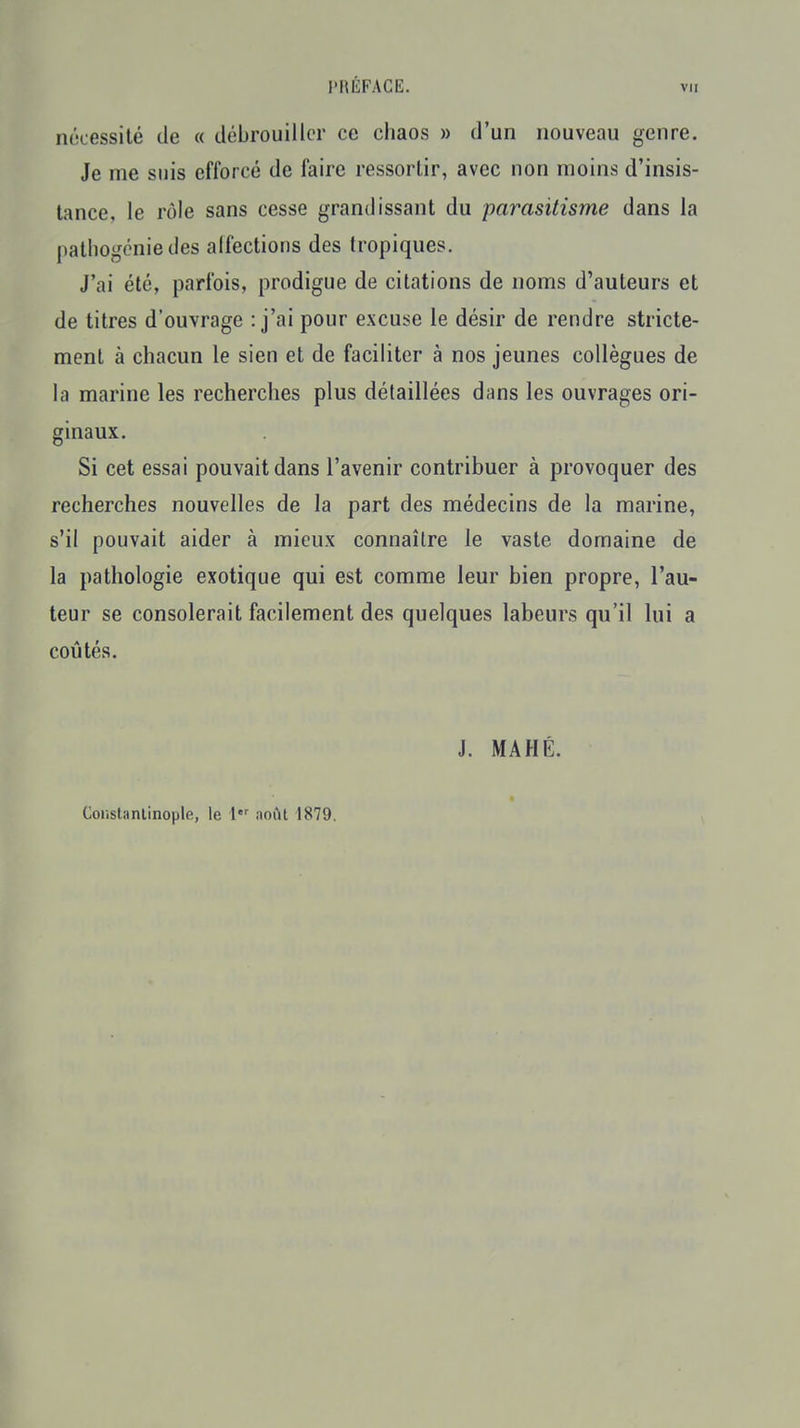 l'HÉFACE. vu nécessité de « débrouiller ce chaos » d'un nouveau genre. Je me suis efforcé de faire ressortir, avec non moins d'insis- tance, le rôle sans cesse grandissant du parasitisme dans la pathogcniedes alfections des tropiques. J'ai été, parfois, prodigue de citations de noms d'auteurs et de titres d'ouvrage : j'ai pour excuse le désir de rendre stricte- ment à chacun le sien et de faciliter à nos jeunes collègues de la marine les recherches plus détaillées dans les ouvrages ori- ginaux. Si cet essai pouvait dans l'avenir contribuer à provoquer des recherches nouvelles de la part des médecins de la marine, s'il pouvait aider à mieux connaître le vaste domaine de la pathologie exotique qui est comme leur bien propre, l'au- teur se consolerait facilement des quelques labeurs qu'il lui a coûtés. J. MA HÉ. Constanlinople, le 1 août 1879.