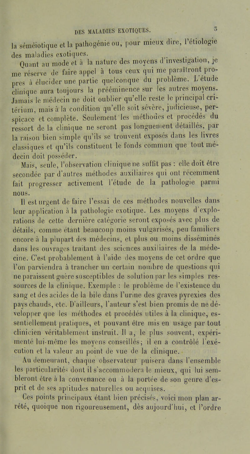 la séméiotique et la palhogénie ou, pour mieux dire, l'éliologic des maladies exotiques. . Quant nu mode et à la nature des moyens d mvestigation, je me réserve de faire appel à tous ceux qui me paraîiront pro- pres à élucider une partie quelconque du problème. L étude clinique aura toujours la prééminence sur les autres moyens. Jamais le médecin ne doit oublier qu'elle reste le principal cri- téiium, mais à la condition qu'elle soit sévère, judicieuse, per- spicace et complète. Seulement les méthodes et procédés du ressort de la clinique ne seront pas longuement détaillés, par la raison bien simple qu'ils se trouvent exposés dans les livres classiques et qu'ils constituent le fonds commun que tout mé- decin doit posséder. Mais, seule, l'observation cl inique ne suffit pas : elle doit être secondée par d'autres méthodes auxiliaires qui ont récemment fait progresser activement l'étude de la pathologie parmi nous. Il est urgent défaire l'essai de ces méthodes nouvelles dans leur application à la pathologie exotique. Les moyens d'explo- rations de cette dernière catégorie seront exposés avec plus de détails, comme étant beaucoup moins vulgarisés, peu familiers encore à la plupart des médecins, et plus ou moins disséminés dans les ouvrages traitant des sciences auxiliaires de la méde- cine. C'est probablement à l'aide des moyens de cet ordre que l'on parviendra à trancher un certain nombre de questions qui ne paraissent guère susceptibles de solution par les simples res- sources de la clinique. Exemple : le problème de l'existence du sang et des acides de la bile dans l'urine des graves pyrexies des pays chauds, etc. D'ailleurs, l'auteur s'est bien promis de ne dé- velopper que les méthodes et procédés utiles à la cliuique, es- sentiellement pratiques, et pouvant être mis en usage par tout clinicien véritablemeut instruit. Il a, le plus souvent, expéri- menté lui-même les moyens conseillés; il en a contrôlé l'exé- cution et la valeur au point de vue de la clinique. Au demeurant, chaque observateur puisera dans l'ensemble les particularités dont il s'accommodera le mieux, qui lui sem- bleront être à la convenance ou à la portée de son genre d'es^ prit et de ses aplitudes naturelles ou acquises. Ces points principaux étant liien précisés, voici mon plan ar- rêté, quoique non rigoureusement, dès aujourd'hui, et l'ordre