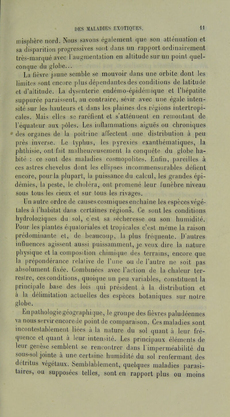 inisplière nord. Nous savons également que son atténuation et sa disparition progressives sont dans un rapport ordinairement très-mnr(|ué avec l augmentation en altitude sur un point quel- conque du globe... La lièvre j;mne semble se mouvoir dans une orbite dont les linn'tos sont encore j)lus dépendantes des conditions de latitude et d'altitude. La dysenterie endéino-épidéiiiique et l'Iiépalite suppurée paraissent, au contraire, sévir avec une égale inten- sité sur les bauteurs et dans les plaines des régions intertropi- cales. Mais elles se raréfient et s'atténuent en remontant de l'équateur aux pôles. Les inflammations aiguës ou chroniques • des organes de la poitrine affectent une distribution à peu près inverse. Le typhus, les pyrexies exanthématiques, la phthisie, ont fait malheureusement la conquête du globe ha- bité : ce sont des maladies cosmopolites. Enfin, pareilles à ces astres chevelus dont les ellipses incommensurables défient encore, pour la plupart, la puissance du calcul, les grandes épi- démies, la peste, le choléra, ont promené leur funèbre niveau sous tous les cieux et sur tous les rivages. Un autre ordre de causes cosmiquesenchaîne les espèces végé- tales à l'habitat dans certaines régions. Ce sont les conditions hydrologiques du sol, c'est sa sécheresse ou son humidité. Pour les plantes équaloriales et tropicales c'est même la raison prédominante et, de beaucoup, la plus fréquente. D'autres influences agissent aussi puissamment, je veux dire la nature physique et la composition chimique des terrains, encore que la prépondérance relative de l'une ou de l'autre ne soit pas absolument fixée. Combinées avec l'action de la chaleur ter- restre, ces conditions, quoique un peu variables, constituent la principale base des lois qui président à la distribution et à la délimitation actuelles des espèces botaniques sur notre globe. Enpathologiegéographique, le groupe des fièvres paludéennes va nousservirencorede point de comparaison. Ces maladies sont incontestablement liées à la nature du sol quant à leur fré- quence et quant à leur intensité. Les principaux éléments de leur genèse semblent se rencontrer dans l'imperméabilité du sous-sol jointe à une certaine humidité du sol renfermant des détritus végétaux. Semblablement, quelques maladies parasi- taires, ou supposées telles, sont en rapport plus ou moins