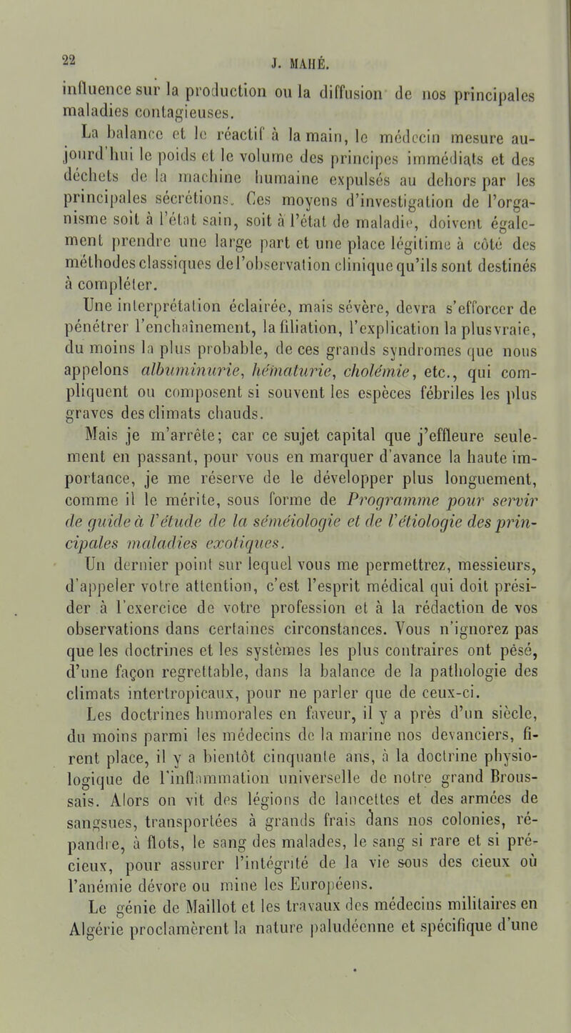 innuence sur la production ou la diffusion de nos principales maladies contagieuses. La balance et le réactif à la main, le médecin mesure au- jourd'hui le poids et le volume des principes immédiats et des déchets de la machine humaine expulsés au dehors par les principales sécrétions. Ces moyens d'investigation de l'orga- nisme soit à l'étiit sain, soit à l'état de maladie, doivent égale- ment prendre une large part et une place légitime à côté des méthodes classiques derobscrvalion clinique qu'ils sont destinés h compléter. Une interpréta lion éclairée, mais sévère, devra s'efforcer de pénétrer l'enchaînement, la filiation, l'explication la plusvraie, du moins la plus probable, de ces grands syndromes que nous appelons albumimme, héinaturie, cliolémie, etc., qui com- pliquent ou composent si souvent les espèces fébriles les plus graves des climats chauds. Mais je m'arrête; car ce sujet capital que j'effleure seule- ment en passant, pour vous en marquer d'avance la haute im- portance, je me réserve de le développer plus longuement, comme il le mérite, sous forme de Programme pour servir de guide à Vétude de la séméiologie et de Vétiologie des prin- cipales maladies exotiques. Un dernier point sur lequel vous me permettrez, messieurs, d'appeler votre attention, c'est l'esprit médical qui doit prési- der à l'exercice de votre profession et à la rédaction de vos observations dans certaines circonstances. Vous n'ignorez pas que les doctrines et les systèmes les plus contraires ont pésé, d'une façon regrettable, dans la balance de la pathologie des climats interlropicaux, pour ne parler que de ceux-ci. Les doctrines humorales en faveur, il y a près d'un siècle, du moins parmi les médecins de la marine nos devanciers, fi- rent place, il y a bientôt cinquante ans, à la doctrine pbysio- logique de l'inflammation universelle de notre grand Brous- sais. Alors on vit des légions de lancettes et des armées de sangsues, transportées à grands frais (3ans nos colonies, ré- pandre, à flots, le sang des malades, le sang si rare et si pré- cieux, pour assurer l'intégrité de la vie sous des cieux oii l'anémie dévore ou mine les Européens. Le génie de Maillot et les travaux des médecins militaires en Algérie proclamèrent la nature paludéenne et spécifique d'une