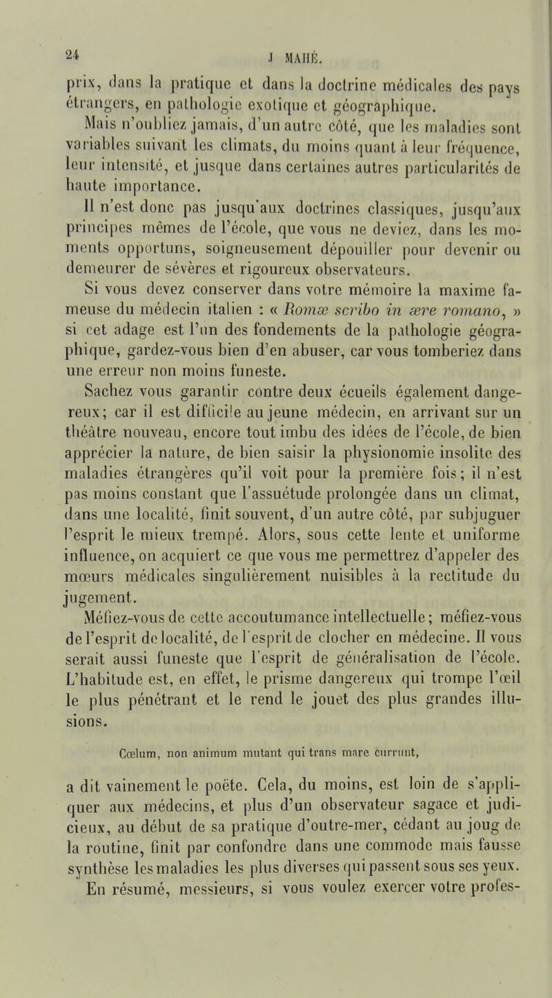 prix, dans la pratique et dans la doctrine médicales des pays étrangers, en pathologie exotique et géographique. iMais n'oubliez jamais, d'un autre côté, que les maladies sont variables suivant les climats, du moins quant à leur fréquence, leur intensité, et jusque dans certaines autres particularités de haute importance. 11 n'est donc pas jusqu'aux doctrines classiques, jusqu'aux principes mêmes de l'école, que vous ne deviez, dans les mo- ments opportuns, soigneusement dépouiller pour devenir ou demeurer de sévères et rigoureux observateurs. Si vous devez conserver dans votre mémoire la maxime fa- meuse du médecin italien : « Romœ scribo in œre romano^ » si cet adage est l'un des fondements de la pathologie géogra- phique, gardez-vous bien d'en abuser, car vous tomberiez dans une erreur non moins funeste. Sachez vous garantir contre deux écueils également dange- reux; car il est diflicile au jeune médecin, en arrivant sur un théâtre nouveau, encore tout imbu des idées de l'école, de bien apprécier la nature, de bien saisir la physionomie insolite des maladies étrangères qu'il voit pour la première fois ; il n'est pas moins constant que l'assuétude prolongée dans un climat, dans une localité, finit souvent, d'un autre côté, par subjuguer l'esprit le mieux trempé. Alors, sous cette lente et uniforme influence, on acquiert ce que vous me permettrez d'appeler des mœurs médicales singulièrement nuisibles à la rectitude du jugement. Méfiez-vous de cette accoutumance intellectuelle; méfiez-vous de l'esprit de localité, de l'esprit de clocher en médecine. Il vous serait aussi funeste que l'esprit de généralisation de l'école. L'habitude est, en effet, le prisme dangereux qui trompe l'œil le plus pénétrant et le rend le jouet des plus grandes illu- sions. Cœlum, non animum mutant qui trans mare curriint, a dit vainement le poète. Cela, du moins, est loin de s'appli- quer aux médecins, et plus d'un observateur sagace et judi- cieux, au début de sa pratique d'outre-mer, cédant au joug de la routine, finit par confondre dans une commode mais fausse synthèse lesmaladies les plus diverses qui passent sous ses yeux. En résumé, messieurs, si vous voulez exercer votre profes-