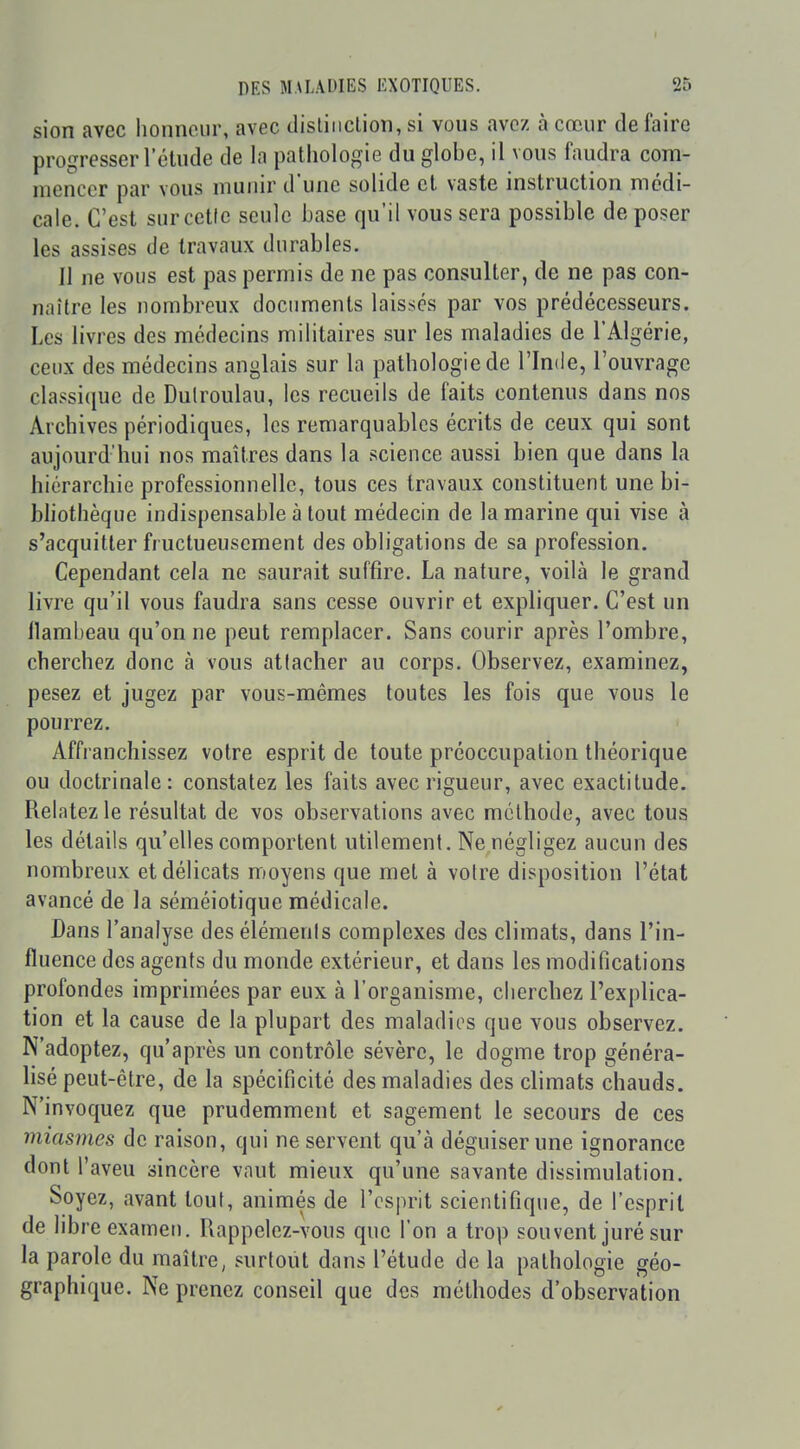 sion avec lionneiir, avec disliiiction, si vous avez à cœur défaire progresser l'étude de la pathologie du globe, il vous faudra com- mencer par vous munir d'une solide et vaste instruction médi- cale. C'est surcetle seule base qu'il vous sera possible de poser les assises de travaux durables. Il ne vous est pas permis de ne pas consulter, de ne pas con- naître les nombreux documents laissés par vos prédécesseurs. Les livres des médecins militaires sur les maladies de l'Algérie, ceux des médecins anglais sur la pathologie de l'Inde, l'ouvrage classique de Dulroulau, les recueils de faits contenus dans nos Archives périodiques, les remarquables écrits de ceux qui sont aujourd'hui nos maîtres dans la science aussi bien que dans la hiérarchie professionnelle, tous ces travaux constituent une bi- bhothèque indispensable à tout médecin de la marine qui vise à s'acquitter fructueusement des obligations de sa profession. Cependant cela ne saurait suffire. La nature, voilà le grand livre qu'il vous faudra sans cesse ouvrir et expliquer. C'est un llambeau qu'on ne peut remplacer. Sans courir après l'ombre, cherchez donc à vous atlacher au corps. Observez, examinez, pesez et jugez par vous-mêmes toutes les fois que vous le pourrez. Affranchissez votre esprit de toute préoccupation théorique ou doctrinale: constatez les faits avec rigueur, avec exactitude. Relatez le résultat de vos observations avec méthode, avec tous les détails qu'elles comportent utilement. Ne négligez aucun des nombreux et délicats moyens que met à voire disposition l'état avancé de la séméiotique médicale. Dans l'analyse des éléments complexes des climats, dans l'in- fluence des agents du monde extérieur, et dans les modifications profondes imprimées par eux à l'organisme, cherchez l'explica- tion et la cause de la plupart des maladies que vous observez. N'adoptez, qu'après un contrôle sévère, le dogme trop généra- lisé peut-être, de la spécificité des maladies des climats chauds. N'invoquez que prudemment et sagement le secours de ces miasmes de raison, qui ne servent qu'à déguiser une ignorance dont l'aveu sincère vaut mieux qu'une savante dissimulation. Soyez, avant tout, animés de l'esprit scientifique, de l'esprit de libre exameu. Rappelez-vous que l'on a trop souvent juré sur la parole du maître, surtout dans l'étude de la pathologie géo- graphique. Ne prenez conseil que des méthodes d'observation