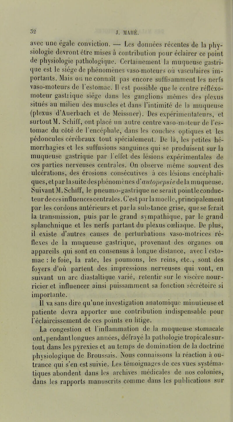 avec une égale conviction. — Les données récentes de la phy- siologie devront être mises à contribution pour éclairer ce point de physiologie pathologique. Certainement la muqueuse gastri- que est le siège de phénomènes vaso-moleurs où vasculaires im- portants. Mais on ne connaît pas encore suffisamment 1rs nerfs vaso-moteurs de l'eslomnc. Il est possible que le centre réflcxo- moteur gasliique siège dans les ganglions mêmes des plexus situés au milieu des muscles et dans l'intimité de la muqueuse (plexus d'Auerbach et de Meissner). Des expérimenlateurs, et surtoutM. Schiff, ont placé un autre centre vaso-moteur de l'es- tomac du côté de l'encéphale, dans les couclios optiques et les pédoncules cérébraux tout spécialement. De là, les petites hé- morrhagies et les suffusions sanguines qui se produisent sur la muqueuse gastrique par relfet des lésions expérimentales de ces parties nerveuses centrales. On observe même souvent des ulcérations, des érosions consécutives à ces lésions encéphali- ques, et par lasuite des phénomènes d'aïUopepsiedelR muqueuse. Suivant M. Schiff, le pneumo-i^astrique ne serait pointleconduc- teur de ces influencescen traies. C'est par la moelle, principalement par les cordons antérieurs et parla substance grise, que se ferait la transmission, puis par le grand sympathique, par le grand splanchnique et les nerfs partant du plexus cœliaque. De plus, il existe d'autres causes de perturbations vaso-motrices ré- flexes de la muqueuse gastrique, provenant des organes ou appareils qui sont en consensus à longue dislance, avec 1 esto- mac : le foie, la rate, les poumons, les reins, etc., sont des foyers d'où parlent des impressions nerveuses qui vont, en suivant un arc diastaltique varié, retentir sur le viscère nour- ricier et influencer ainsi puissamment sa fonction sécrétoire si importante. Il va sans dire qu'une investigation anatomiquc miimlieuse et patiente devra apporter une contribution indispensable pour l'éclaircissement de ces points en litige. La congestion et l'inflammation de la muqueuse stomacale ont,pendantlongues années, défrayé la pathologie tropicalesur- tout dans les pyrexies et au temps de domination de la doctrine physiologique de Broussais. Nous connaissons la réaction à ou- trance qui s'en est suivie. Les témoignages de ces vues systéma- tiques abondent dans les archives médicales de nos colonies, dans les rapports manuscrits comme dans les publications sur