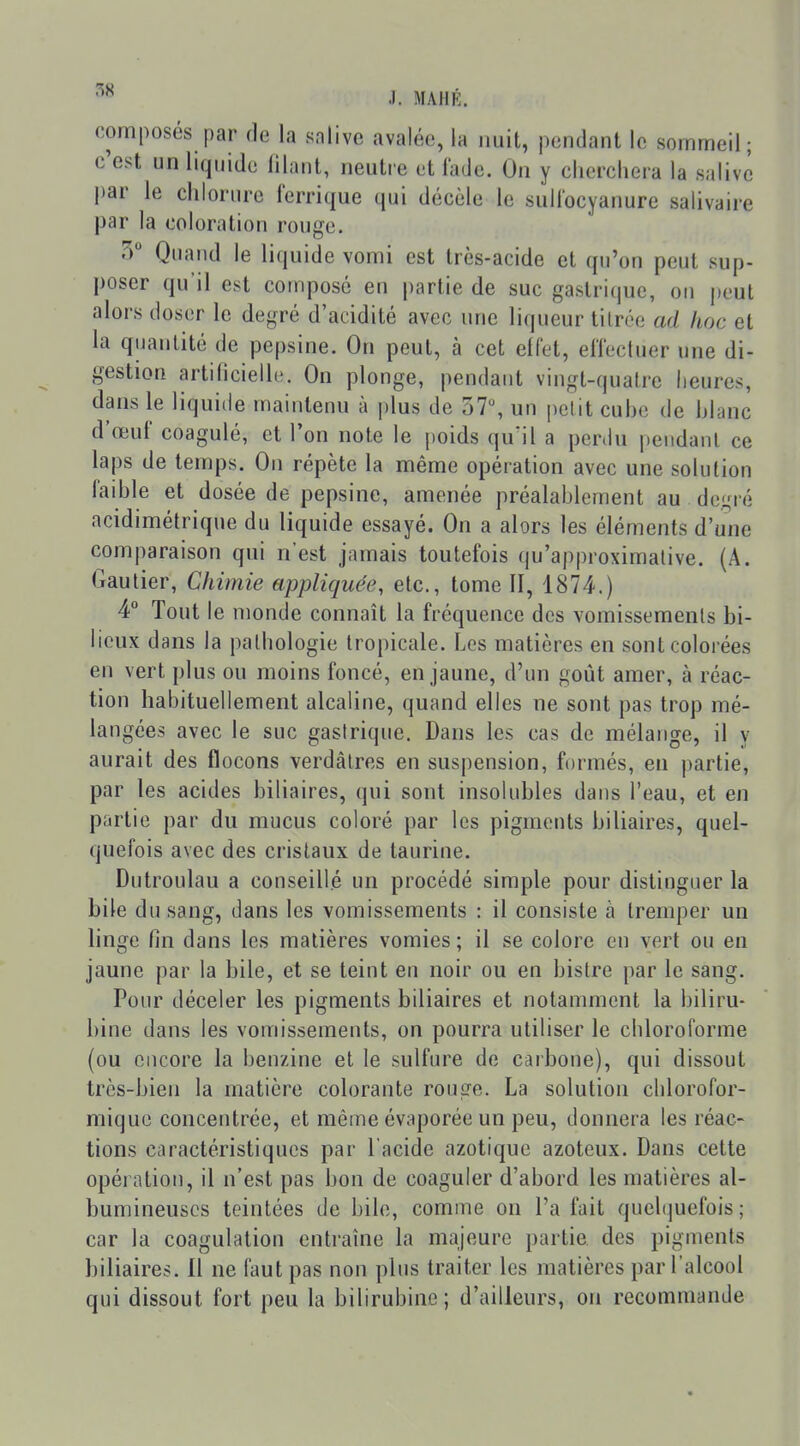 composés par de la salive avalée, la nuit, pendant le sommeil; c'est un liquide lilanl, neutre et fade. On y cherchera la salive l)ar le chlorure ferrique qui décèle le sull'ocyanure salivaire par la coloration rouge. 5 Quand le liquide vomi est très-acide et qu'on peut sup- poser qu'il est composé en partie de suc gastrique, on peut alors doser le degré d'acidité avec une liqueur titrée ad hoc et la quantité de pepsine. On peut, à cet effet, effectuer une di- gestion artidcielle. On plonge, pendant vingt-quatre heures, dans le liquide maintenu à plus de 37% un petit cuhe de hlanc d'œuf coagulé, et Ton note le poids qu'il a perdu pendant ce laps de temps. On répète la même opération avec une solution faihle et dosée de pepsine, amenée préalahlement au degré acidimétrique du liquide essayé. On a alors les éléments d'une comparaison qui n'est jamais toutefois qu'approximative. (A. Gautier, Chimie appliquée, etc., tome II, 1874.) 4° Tout le monde connaît la fréquence des vomissements bi- lieux dans la pathologie tropicale. Les matières en sont colorées en vert plus ou moins foncé, en jaune, d'un goût amer, à réac- tion habituellement alcaline, quand elles ne sont pas trop mé- langées avec le suc gastrique. Dans les cas de mélange, il y aurait des flocons verdâtres en suspension, formés, en partie, par les acides biliaires, qui sont insolubles dans l'eau, et en partie par du mucus coloré par les pigments biliaires, quel- quefois avec des cristaux de taurine. Dutroulau a conseillé un procédé simple pour distinguer la bile du sang, dans les vomissements : il consiste à lrenq)er un linge fin dans les matières vomies ; il se colore en vert ou en jaune par la bile, et se teint eu noir ou en bistre par le sang. Pour déceler les pigments biliaires et notamment la biliru- bine dans les vomissements, on pourra utiliser le chloroforme (ou encore la benzine et le sulfure de carbone), qui dissout très-bien la matière colorante rouge. La solution chlorofor- miquc concentrée, et même évaporée un peu, donnera les réac- tions caractéristiques par l'acide azotique azoteux. Dans cette opération, il n'est pas bon de coaguler d'abord les matières al- bumineuscs teintées de bile, comme on l'a fait quehjuefois ; car la coagulation entraîne la majeure partie, des pigments biliaires. 11 ne faut pas non plus traiter les matières par l'alcool qui dissout fort peu la bilirubine ; d'ailleurs, on recommande