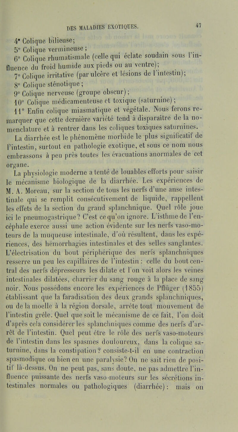 4* Colique bilieuse; 5 Colique vermineuse; 6 Colique rhumatismale (celle qui éclate soudam sous 1 in- fluence du froid humide aux pieds ou au ventre) ; 7 Colique irritative (par ulcère et lésions de l'inlestni); 8 Colique sténotique; 9 Colique nerveuse (groupe obscur) ; 10 Colique médicamenteuse et toxique (saturnine) ; ir Enfin colique miasmatique et végétale. Nous ferons re- marquer que cette dernière variété tend à disparaître de la no- menclature et à rentrer dans les coliques toxiques saturnines. La diarrhée est le phénomène morbide le plus significatif de l'intestin, surtout en pathologie exotique, et sous ce nom nous embrassons à peu près toutes les évacuations anormales de cet organe. La physiologie moderne a tenté de louables efforts pour saisir le mécanisme biologique de la diarrhée. Les expériences de M. A. Moreau, sur la section de tous les nerfs d'une anse intes- tinale qui se remplit consécutivement de liquide, rappellent les effets de la section du grand splanchnique. Quel rôle joue ici le pneumogastrique? C'est ce qu'on ignore. L'isthme de l'en- céphale exerce aussi une action évidente sur les nerfs vaso-mo- teurs de la muqueuse intestinale, d'où résultent, dans les expé- riences, des hémorrhagies intestinales et des selles sanglantes. L'électrisation du bout périphérique des nerfs splanchniques resserre un peu les capillaires de l'intestin: celle du bout cen- tral des nerfs dépresseurs les dilate et l'on voit alors les veines intestinales dilatées, charrier du sang rouge à la place de sang noir. Nous possédons encore les expériences de Pflûger (1855) établissant que la faradisation des deux grands splanchniques, ou de la moelle à la région dorsale, arrête tout mouvement de l'intestin grêle. Quel que soit le mécanisme de ce fait, l'on doit d'après cela considérer les splanchniques comme des nerfs d'ar- rêt de l'intestin. Quel peut être le rôle des nerfs vaso-moteurs de l'intestin dans les spasmes douloureux, dans la colique sa- turnine, dans la constipation? consiste-t-il en une contraction spasmodique ou bien en une paralysie? On ne sait rien de posi- tif là-dessus. On ne peut pas, sans doute, ne pas admettre l'in- fluence puissante des nerfs vaso-moteurs sur les sécrétions in- testinales normales ou pathologiques (diarrhée) : mais on