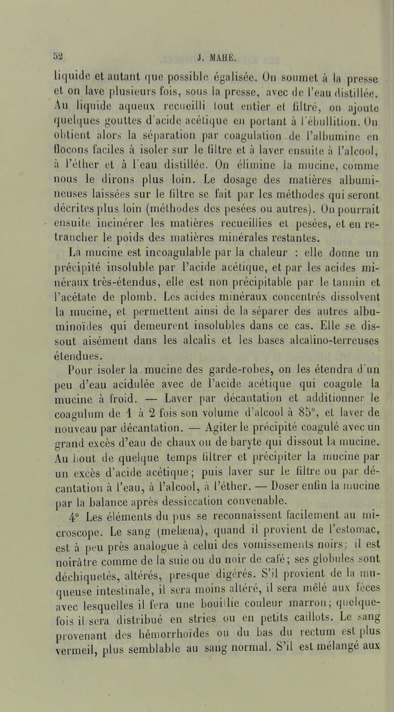 li(juide et autant fjue possible égalisée. On soumet à la presse et on lave plusieurs fois, sous la presse, avec de l'eau distillée. Au liquide aqueux recueilli tout entier el filtré, on ajoule quelques gouttes d'acide acétique en poi lant à l'ébullition. Un obtient alors la séparation par coagulation de l'albumine en flocons faciles à isoler sur le filtre et à laver ensuite à l'alcool, à l'élher et à l'eau distillée. On élimine la mucine, comme nous le dirons plus loin. Le dosage des matières albumi- neuses laissées sur le filtre se fait par les méthodes qui seront décrites plus loin (méthodes des pesées ou autres). On pourrait ' ensuite incinérer les matières recueillies el pesées, et en re- trancher le poids des matières minérales restantes. La mucine est incoagulable par la chaleur : elle donne un précipité insoluble par l'acide acétique, et par les acides mi- néraux très-étendus, elle est non précipitable par le tannin et l'acétate de plomb. Les acides minéraux concentrés dissolvent la mucine, el permettent ainsi de la séparer des autres albu- minoïdes qui demeurent insolubles dans ce cas. Elle se dis- sout aisément dans les alcalis et les bases alcalino-terreuses élendues. Pour isoler la mucine des garde-robes, on les étendra d'un peu d'eau acidulée avec de l'acide acétique qui coagule la mucine à froid. — Laver par décantation et additionner le coagulum de 1 à 2 fois son volume d'alcool à 85°, el laver de nouveau par décantation. — Agiter le précipité coagulé avec un grand excès d'eau de chaux ou de baryte qui dissout la mucine. Au bout de quelque temps filtrer et précij)iter la umcine par un excès d'acide acétique ; puis laver sur le filtre ou par dé- cantation à l'eau, à l'alcool, à l'éther. — Doser enfin la umcine par la balance après dessiccation convenable. 4° Les éléments du pus se reconnaissent facilement au mi- croscope. Le sang (melsena), quand il provient de l'estomac, est à peu près analogue à celui des vomissements noirs; il est noirâtre comme de la suie ou du noir de cale; ses globules sont déchiquetés, altérés, presque digérés. S'il provient de la mu- queuse intestinale, il sera moins altéré, il sera mêlé aux fèces avec lesquelles il fera une bouilhe couleur marron; quelque- fois il sera distribué en stries ou en petits caillots. Le .<ang provenant des hémorrhoïdes ou du bas du rectum est plus vermeil, plus semblable au sang normal. S'il est mélangé aux