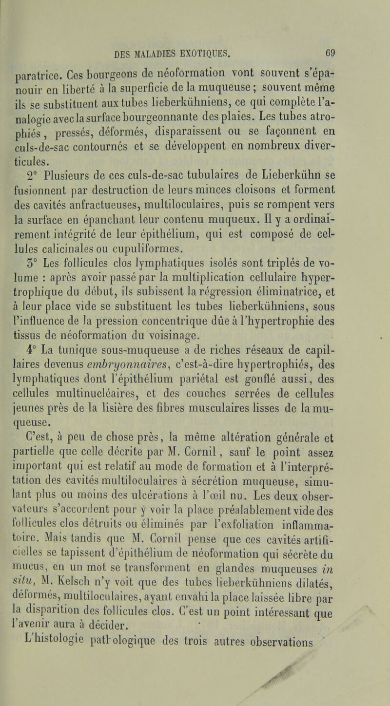 paratricc. Ces bourgeons de ncoformation vont souvent s'épa- nouir en liberté à la superficie de la muqueuse ; souvent même ils se substituent aux tubes lieberkubnicns, ce qui complète Ta- naloo-ie avec la surface bourgeonnante des plaies. Les tubes atro- phiés , pressés, déformés, disparaissent ou se façonnent en culs-de-sac contournés et se développent en nombreux diver- ticules. 2 Plusieurs de ces culs-de-sac tubulaires de Lieberkûhn se fusionnent par destruction de leurs minces cloisons et forment des cavités anfractueuses, multiloculaires, puis se rompent vers la surface en épanchant leur contenu muqueux. Il y a ordinai- rement intégrité de leur épithélium, qui est composé de cel- lules calicinales ou cupuliformes. 3° Les follicules clos lymphatiques isolés sont triplés de vo- lume : après avoir passé par la multiplication cellulaire hyper- trophique du début, ils subissent la régression éliminatrice, et à leur place vide se substituent les tubes lieberkûhniens, sous l'influence de la pression concentrique dûe à l'hypertrophie des tissus de néoformation du voisinage. 4° La tunique sous-muqueuse a de riches réseaux de capil- laires devenus embryonnaires, c'est-à-dire hypertrophiés, des lymphatiques dont l'épithélium pariétal est gonflé aussi, des cellules multinucléaires, et des couches serrées de cellules jeunes près de la lisière des fibres musculaires lisses de la mu- queuse. C'est, à peu de chose près, la même altération générale et partielle que celle décrite par M. Cornil, sauf le point assez important qui est relatif au mode de formation et à l'interpré- tation des cavités multiloculaires à sécrétion muqueuse, simu- lant plus ou moins des ulcérations à l'œil nu. Les deux obser- vateurs s'accordent pour y voir la place préalablement vide des follicules clos détruits ou éliminés par l'exfoliation inflamma- toire. Mais tandis que M. Cornil pense que ces cavités artifi- cielles se tapissent d'épithélium de néoformation qui sécrète du mucus, en un mot se transforment en glandes muqueuses in situ, M. Kelsch n'y voit que des tubes lieberkûhniens dilatés, déformés, multilocidaires, ayant envahi la place laissée libre par la disparition des follicules clos. C'est un point intéressant que l'avenir aura à décider. L'histologie pathologique des trois autres observations '