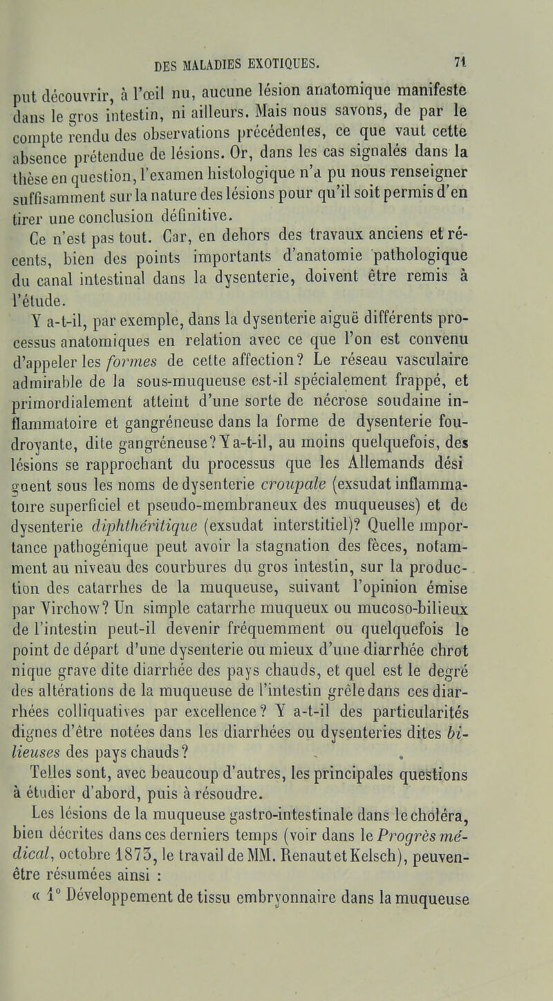 put découvrir, à l'œil nu, aucune lésion anatomique manifeste dans le gros intestin, ni ailleurs. Mais nous savons, de par le compte rendu des observations précédentes, ce que vaut cette absence prétendue de lésions. Or, dans les cas signalés dans la thèse en question, l'examen histologique n'a pu nous renseigner suffisamment sur la nature des lésions pour qu'il soit permis d'en tirer une conclusion définitive. Ce n'est pas tout. Car, en dehors des travaux anciens et ré- cents, bien des points importants d'anatomie pathologique du canal intestinal dans la dysenterie, doivent être remis à l'élude. Y a-t-il, par exemple, dans la dysenterie aiguë différents pro- cessus anatomiques en relation avec ce que l'on est convenu d'appeler les/b?'/?ies de celte affection? Le réseau vasculaire admirable de la sous-muqueuse est-il spécialement frappé, et primordialement atteint d'une sorte de nécrose soudaine in- flammatoire et gangréneuse dans la forme de dysenterie fou- droyante, dite gangréneuse? Y a-t-il, au moins quelquefois, des lésions se rapprochant du processus que les Allemands dési goent sous les noms de dysenterie croupale (exsudât inflamma- toire superficiel et pseudo-membraneux des muqueuses) et de dysenterie diphthéritique (exsudât interstitiel)? Quelle impor- tance pathogénique peut avoir la stagnation des fèces, notam- ment au niveau des courbures du gros intestin, sur la produc- tion des catarrhes de la muqueuse, suivant l'opinion émise par Yirchow? Un simple catarrhe muqueux ou mucoso-bilieux de l'intestin peut-il devenir fréquemment ou quelquefois le point de départ d'une dysenterie ou mieux d'une diarrhée chrot nique grave dite diarrhée des pays chauds, et quel est le degré des altérations de la muqueuse de l'intestin grêle dans ces diar- rhées coUiquatives par excellence? Y a-t-il des particularités dignes d'être notées dans les diarrhées ou dysenteries dites bi- lieuses des pays chauds ? Telles sont, avec beaucoup d'autres, les principales questions à étudier d'abord, puis à résoudre. Les lésions de la muqueuse gastro-intestinale dans le choléra, bien décrites dansées derniers temps (voir dans \e Progrès mé- dical, octobre 1873, le travail de MM. RenautetKelsch), peuven- être résumées ainsi : « 1° Développement de tissu embryonnaire dans la muqueuse