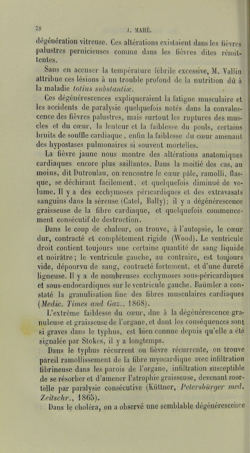 dégénéralion vitreuse. Ces altérations existaient dans les (lèvres palustres pernicieuses comme dans les lièvres dites rémit- tentes. Sans en accuser la température fébrile excessive, M. Vallin attribue ces lésions à un trouble profond de la nutrition dû à la maladie tolius subslanliœ. Ces dégénérescences expliqueraient la fatigue musculaire et les accidents de paralysie quelquefois notés dans la convales- cence des fièvres palusircs, mais surtout les ruptures des mus- cles et du cœur, la lenteur et la faiblesse du pouls, certains bruits de souffle cardiaque , enfin la faiblesse du cœur amenant des hypostases pulmonaires si souvent mortelles. La fièvre jaune nous montre des altérations anatomiques cardiaques encore plus saillantes. Dans la moitié des cas, au moins, dit Dutroulau, on rencontre le cœur pâle, ramolli, flas- que, se déchirant facilement, et quelquefois diminué de vo- lume. Il y a des ecchymoses péncardiques et des extravasats sanguins dans la séreuse (Catel, Bally); il y a dégénérescence graisseuse de la fibre cardiaque, et quelquefois commence- ment consécutif de destruction. Dans le coup de chaleur, on trouve, à l'autopsie, le cœur dur, contracté et complètement rigide (Wood). Le ventricule droit contient toujours une certaine quantité de sang liquide et noirâtre ; le ventricule gauche, au contraire, est toujours vide, dépourvu de sang, contracté fortement, et d'une dureté ligneuse. 11 y a de nombreuses ecchymoses sous-péricardiques et sous-endocardiques sur le ventricule gauche. Baiimler a con- staté la granulisation fine des fibres musculaires cardiaques (Medic. Times and Gaz., 1868). L'extrême faiblesse du cœur, due à la dégénérescence gra- nuleuse et graisseuse de l'organe, et dont les conséquences sont si graves dans le typhus, est bien connue depuis qu'elle a été signalée par Stokcs, il y a longtemps. Dans le typhus récurrent ou fièvre récurrente, on trouve pareil ramollissement de la fibre myocardique avec infiltration fibrineuse dans les parois de l'organe, infiltration susceptible de se résorber et d'amener l'atrophie graisseuse, devenant mor- telle par paralysie consécutive (Kiittner, Petersbûrger med. ZeitscJir., 1865). Dans le choléra, on a observé une semblable dégénérescciKC