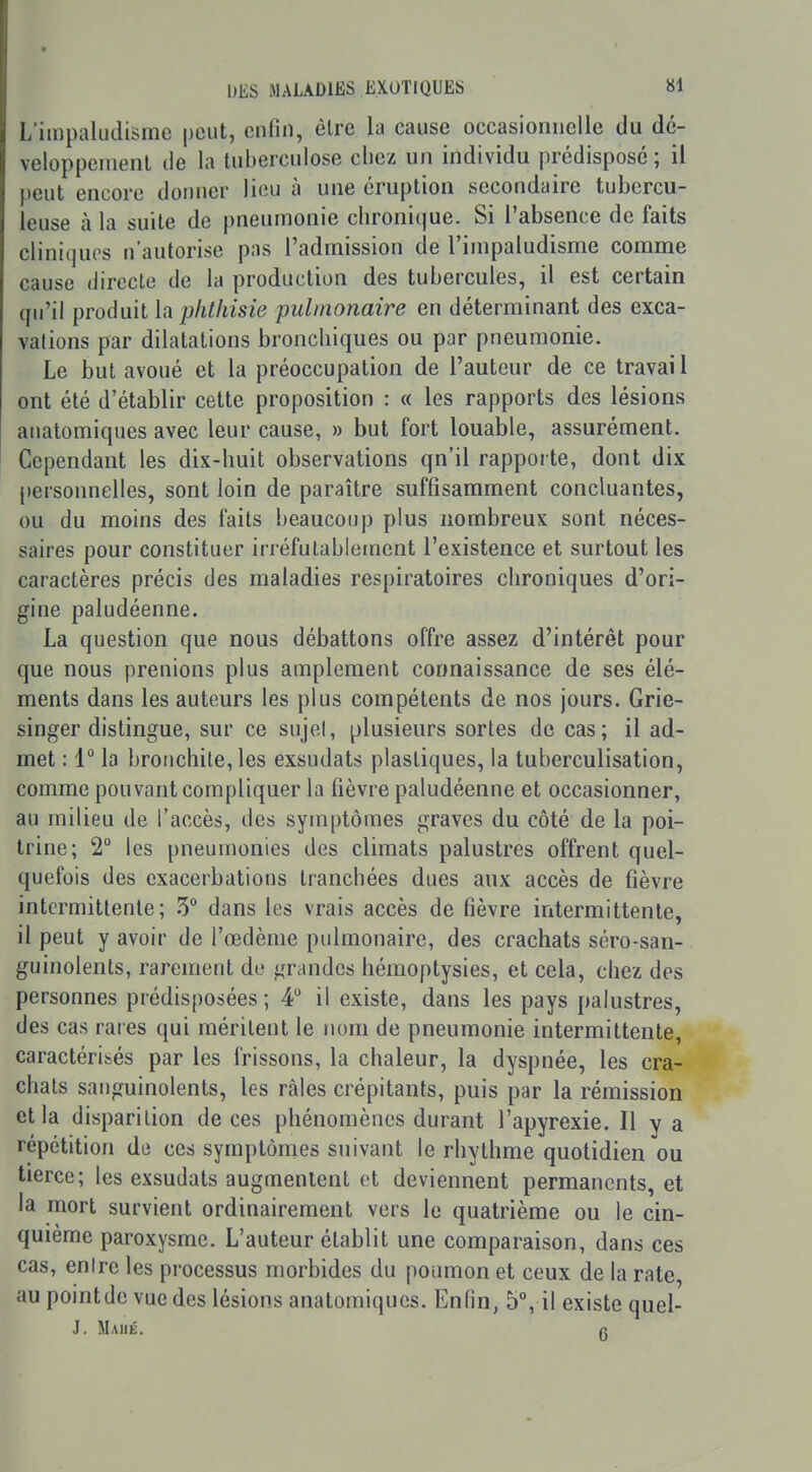 Limpaludisme peut, enfin, èlre la cause occasionnelle du dé- veloppenienl de la tuberculose chez un individu prédisposé; il peut encore doinier lieu à une éruption secondaire tubercu- leuse à la suite de pneumonie chronique. Si l'absence de faits cliniques n'autorise pas l'admission de l'impaludisme comme cause directe de la production des tubercules, il est certain qu'il produit la phlhisie pulmonaire en déterminant des exca- vations par dilatations bronchiques ou par pneumonie. Le but avoué et la préoccupation de l'auteur de ce travai l ont été d'établir cette proposition : « les rapports des lésions anatomiques avec leur cause, » but fort louable, assurément. Cependant les dix-huit observations qu'il rapporte, dont dix ()ersonnelles, sont loin de paraître suffisamment concluantes, ou du moins des faits beaucoup plus nombreux sont néces- saires pour constituer irréfutablement l'existence et surtout les caractères précis des maladies respiratoires chroniques d'ori- gine paludéenne. La question que nous débattons offre assez d'intérêt pour que nous prenions plus amplement connaissance de ses élé- ments dans les auteurs les plus compétents de nos jours. Grie- singer distingue, sur ce sujet, plusieurs sortes de cas; il ad- met : 1° la bronchite, les exsudais plastiques, la tuberculisation, comme pouvant compliquer la fièvre paludéenne et occasionner, au milieu de l'accès, des symptômes graves du côté de la poi- trine; 2° les pneumonies des climats palustres offrent quel- quefois des exacerbations tranchées dues aux accès de fièvre intermittente; 5° dans les vrais accès de fièvre intermittente, il peut y avoir de l'œdème pulmonaire, des crachats séro-san- guinolents, rarement de grandes hémoptysies, et cela, chez des personnes prédisposées ; 4 il existe, dans les pays palustres, des cas rares qui méritent le nom de pneumonie intermittente, caractéribés par les frissons, la chaleur, la dyspnée, les cra- chats sanguinolents, les râles crépitants, puis par la rémission et la disparition de ces phénomènes durant l'apyrexie. Il y a répétition de ces symptômes suivant le rhythme quotidien ou tierce; les exsudats augmentent et deviennent permanents, et la mort survient ordinairement vers le quatrième ou le cin- quième paroxysme. L'auteur établit une comparaison, dans ces cas, entre les processus morbides du poumon et ceux de la rate au pointde vue des lésions anatomiques. Enfin, 5°, il existe quel- J. Maiié. (t