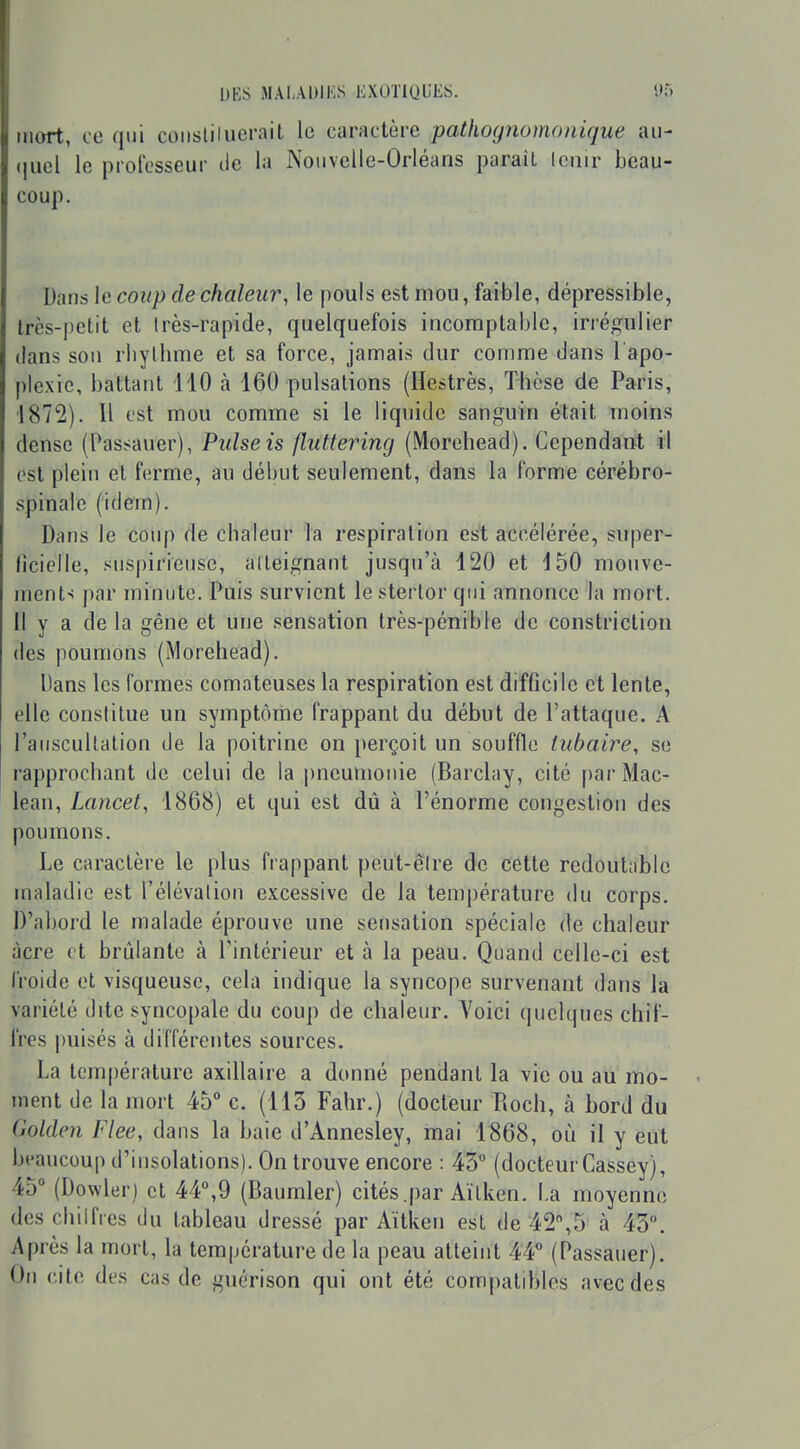 mort, ce qui coiisliiuerait le caractère pathognomonique au- (jiicl lo protcsseur de la Nouvelle-Orléans parait leiiir beau- coup. Dans le coup de chaleur, le pouls est mou, faible, dépressible, très-j)etit et très-rapide, quelquefois incomptablc, irrégulier dans sou rliylhme et sa force, jamais dur comme dans l apo- ple.xic, battant 110 à 160 pulsations (Hestrès, Thèse de Paris, 1872). Il est mou comme si le liquide sanguin était moins dense (Pasï^auer), Puise is flutterincj (Morehead). Cependant il est plein et ferme, au début seulement, dans la forme cérébro- spinale (idem). Dans le coup de chaleur la respiration est accélérée, super- lîcielle, snspiriensc, atteignant jusqu'à 120 et 150 mouve- ment-: par minute. Puis survient le sterlor qui annonce la mort, il y a de la gêne et une sensation très-pénible de constriclion (les poumons (Morehead). Dans les formes comateuses la respiration est difficile et lente, elle constitue un symptôme frappant du début de l'attaque. A l'auscultation de la poitrine on perçoit un souffle lubaire, se rapprochant de celui de la pneutnonie (Barclay, cité parMac- lean, Lancet, 1868) et qui est dû à l'énorme congestion des poumons. Le caractère le plus frappant peut-être de cette redoutable maladie est l'élévation excessive de la température du corps. D'abord le malade éprouve une sensation spéciale de chaleur acre et brûlante à l'intérieur et à la peau. Quand celle-ci est froide et visqueuse, cela indique la syncope survenant dans la variété dite syncopale du coup de chaleur. Voici quelques chif- fres puisés à différentes sources. La température axillaire a donné pendant la vie ou au mo- ment de la mort 45° c. (113 Fahr.) (docteur Roch, à bord du Golden Flee, dans la baie d'Annesley, mai 1868, où il y eut beaucoup d'insolations). On trouve encore : 45° (docteur Cassey), 45° (Dowler) et 44°,9 (Baumler) cités .par Aïtken. La moyenne deschilfies du tableau dressé par Aïtken est de 42%5 à 43. Après la mort, la température de la peau atteint 44° (Passauer). On cite des cas de guérison qui ont été compatibles avec des