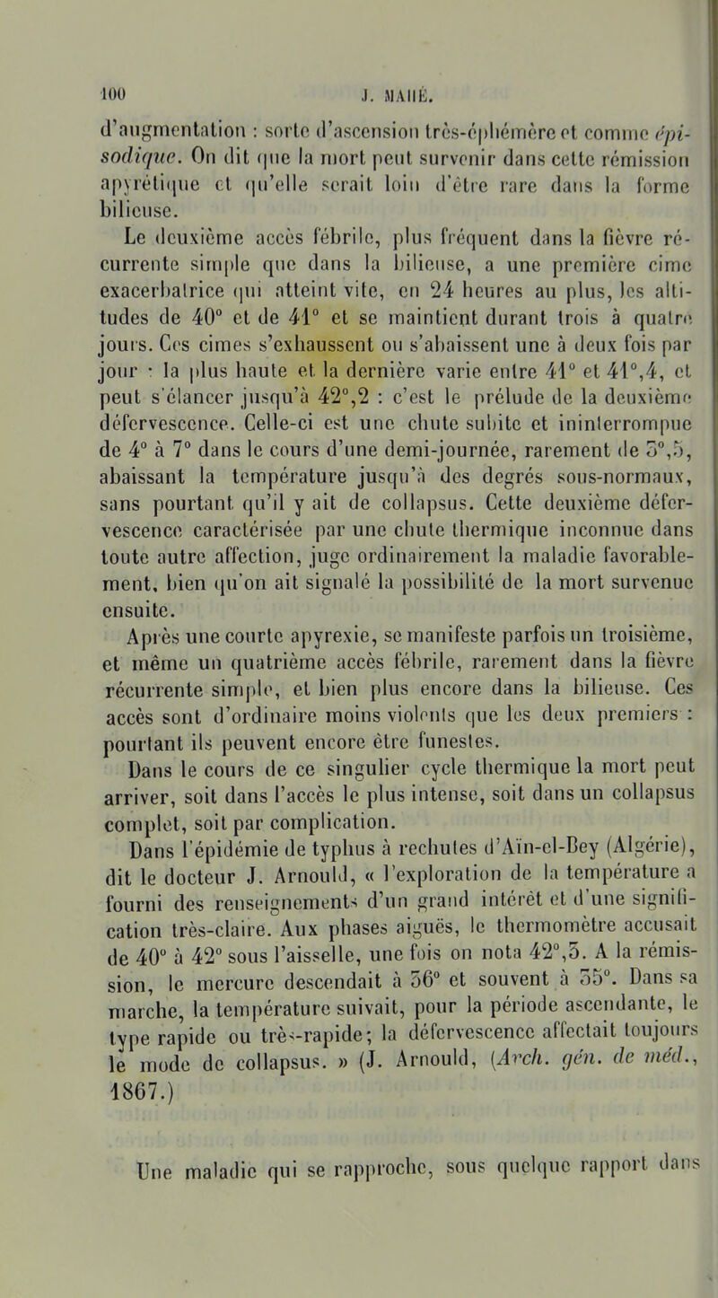 d'augmcnlîUion : sorte d'ascension Irès-ôpliémèrcot comme rpi- sodique. On dit (|nc la mort pent survenir dans cette rémission apyrélique et (|u'elle serait loin d'être rare dans la forme bilieuse. Le deuxième accès fébrile, plus fréquent dans la fièvre ré- currente simple que dans la bilieuse, a une première cime exacerhalrice (jui atteint vite, en 24 heures au plus, les alti- tudes de 40° et de 41° et se maintient durant trois à quatre jours. Ces cimes s'exhaussent ou s'abaissent une à deux fois par jour • la plus haute et la dernière varie entre 41° et 41°,4, et peut s'élancer jusqu'à 42°,2 : c'est le prélude de la dcuxièmfî défervesccnce. Celle-ci est une chute subite et ininterrompue de 4° à 7° dans le cours d'une demi-journée, rarement de 3°,r), abaissant la température jusqu'à des degrés sous-normaux, sans pourtant qu'il y ait de collapsus. Cette deuxième défer- vesccnce caractérisée par une chute thermique inconnue dans toute autre affection, juge ordinairement la maladie favorable- rnent, bien qu'on ait signalé la possibilité de la mort survenue ensuite. Api ès une courte apyrexie, se manifeste parfois un troisième, et même un quatrième accès fébrile, rarement dans la fièvre récurrente simj)le, et bien plus encore dans la bilieuse. Ces accès sont d'ordinaire moins violonis que les deux premiers : pourtant ils peuvent encore être funestes. Dans le cours de ce singuher cycle thermique la mort peut arriver, soit dans l'accès le plus intense, soit dans un collapsus complet, soit par complication. Dans l'épidémie de typhus à rechutes d'Aïn-el-Bey (Algérie), dit le docteur J. Arnould, « l'exploration de la température a fourni des renseignements d'un grand intérêt et d'une signifi- cation très-claire. Aux phases aiguës, le thermomètre accusait de 40 à 42° sous l'aisselle, une fois on nota 42°,5. A la rémis- sion, le mercure descendait à 56° et souvent à 35°. Dans sa marche, la température suivait, pour la période ascendante, le type rapide ou trè>-rapide; la défervesccnce affectait toujours le mode de collapsus. » (J. Arnould, [Arcli. gén. de méd., 1867.) Une maladie qui se rapproche, sous quelque rapport d