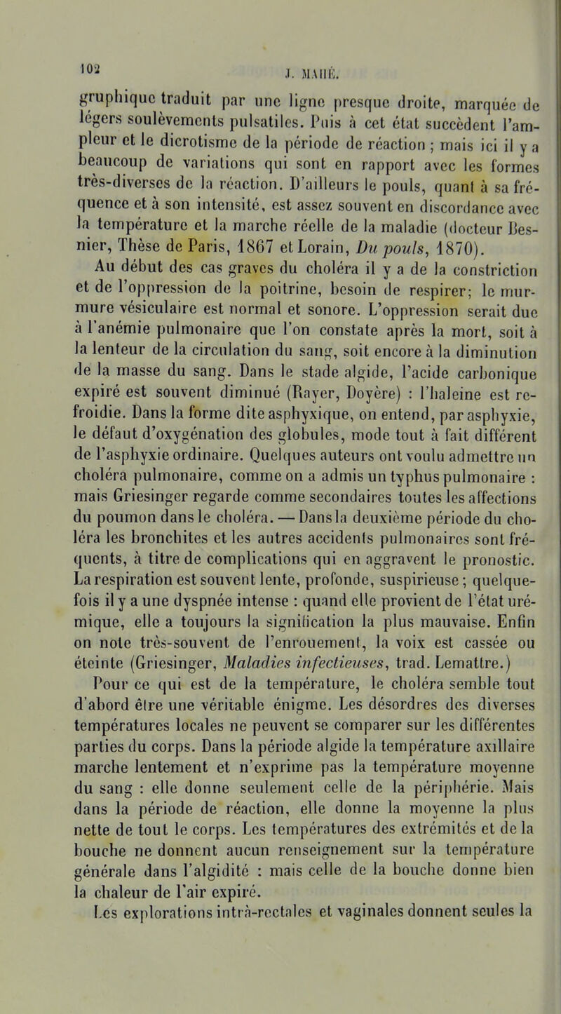 gruphiquc traduit par une ligne presque droite, marquée de légers soulèvenienls pulsatiles. Puis à cet état succèdent l'am- pleur et le dicrotisme de la période de réaction ; mais ici il y a beaucoup de variations qui sont en rapport avec les formes très-diverses de la réaction. D'ailleurs le pouls, quani à sa fré- quence et à son intensité, est assez souvent en discordance avec la température et la marche réelle de la maladie (docteur Bes- nier, Thèse de Paris, 1867 etLorain, Du pouls, 1870). Au début des cas graves du choléra il y a de la constriction et de l'oppression de la poitrine, besoin de respirer; le mur- mure vésiculaire est normal et sonore. L'oppression serait duc à l'anémie pulmonaire que l'on constate après la mort, soit à la lenteur de la circulation du sang, soit encore à la diminution de la masse du sang. Dans le stade algide, l'acide carbonique expiré est souvent diminué (Rayer, Doyère) : l'haleine est re- froidie. Dans la forme dite asphyxique, on entend, par asphyxie, le défaut d'oxygénation des globules, mode tout à fait différent de l'asphyxie ordinaire. Quelques auteurs ont voulu admettre un choléra pulmonaire, comme on a admis un typhus pulmonaire : mais Griesinger regarde comme secondaires toutes les affections du poumon dans le choléra. — Dans la deuxième période du cho- léra les bronchites et les autres accidents pulmonaires sont fré- quents, à titre de complications qui en aggravent le pronostic. La respiration est souvent lente, profonde, suspirieuse ; quelque- fois il y a une dyspnée intense : quand elle provient de l'état uré- mique, elle a toujours la signification la plus mauvaise. Enfin on note très-souvent de l'enrouement, la voix est cassée ou éteinte (Griesinger, Maladies infectieuses, trad. Lemattre.) Pour ce qui est de la température, le choléra semble tout d'abord êire une véritable énigme. Les désordres des diverses températures locales ne peuvent se comparer sur les différentes parties du corps. Dans la période algide la température axillaire marche lentement et n'exprime pas la température moyenne du sang : elle donne seulement celle de la périphérie. Mais dans la période de réaction, elle donne la moyenne la plus nette de tout le corps. Les températures des extrémités et de la bouche ne donnent aucun renseignement sur la température générale dans l'algidité : mais celle de la bouche donne bien la chaleur de l'air expiré. \as explorations intrà-rectalcs et vaginales donnent seules la