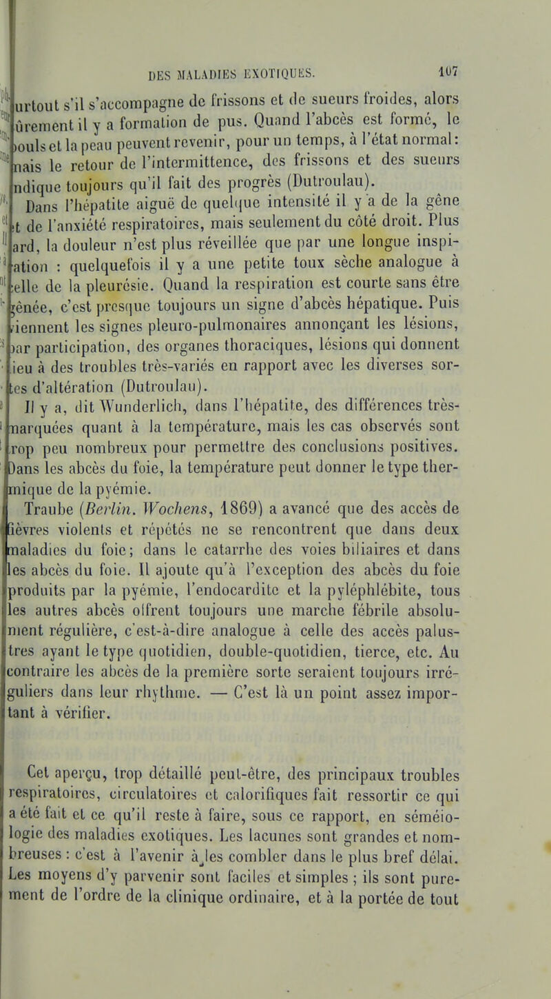 urtoul s'il s'accompagne de frissons et de sueurs froides, alors ûrement il y a formation de pus. Quand l'abcès est formé, le ^ >oulsellapcau peuvent revenir, pour un temps, à letat normal: nais le retour de l'intermittence, des frissons et des sueurs ndique toujours qu'il fait des progrès (Dulroulau). Dans l'hépatite aiguë de quebjue intensité il y a de la gêne l de l'anxiété respiratoires, mais seulement du côté droit. Plus ard, la douleur n'est plus réveillée que par une longue inspi- ^ ation : quelquefois il y a une petite toux sèche analogue à ;elle de la pleurésie. Quand la respiration est courte sans être ' jènée, c'est presque toujours un signe d'abcès hépatique. Puis àennent les signes pleuro-pulmonaires annonçant les lésions, ^ )ar participation, des organes thoraciques, lésions qui donnent • ieu à des troubles très-variés en rapport avec les diverses sor- ■ es d'altération (Dutroulau). ^ Il y a, dit Wunderlicli, dans l'hépatite, des différences très- ' Tiarquées quant à la température, mais les cas observés sont ' rop peu nombreux pour permettre des conclusions positives. ' )ans les abcès du foie, la température peut donner le type ther- mique de la pyémie. Traube {Berlin. Wochens, 1869) a avancé que des accès de Ifièvres violents et répétés ne se rencontrent que dans deux maladies du foie; dans le catarrhe des voies biliaires et dans les abcès du foie. Il ajoute qu'à l'exception des abcès du foie produits par la pyémie, l'endocardite et la pyléphlébite, tous les autres abcès olfrent toujours une marche fébrile absolu- ment régulière, c'est-cà-dire analogue à celle des accès palus- tres ayant le type quotidien, double-quotidien, tierce, etc. Au contraire les abcès de la première sorte seraient toujours irré- guliers dans leur rhylhme. — C'est là un point assez impor- tant à vérifier. Cet aperçu, trop détaillé peut-être, des principaux troubles respiratoires, circulatoires et calorifiques fait ressortir ce qui a été fait et ce qu'il reste à faire, sous ce rapport, en séméio- logie des maladies exotiques. Les lacunes sont grandes et nom- breuses : c'est à l'avenir àjes combler dans le plus bref délai. Les moyens d'y parvenir sont faciles et simples ; ils sont pure- ment de l'ordre de la clinique ordinaire, et à la portée de tout