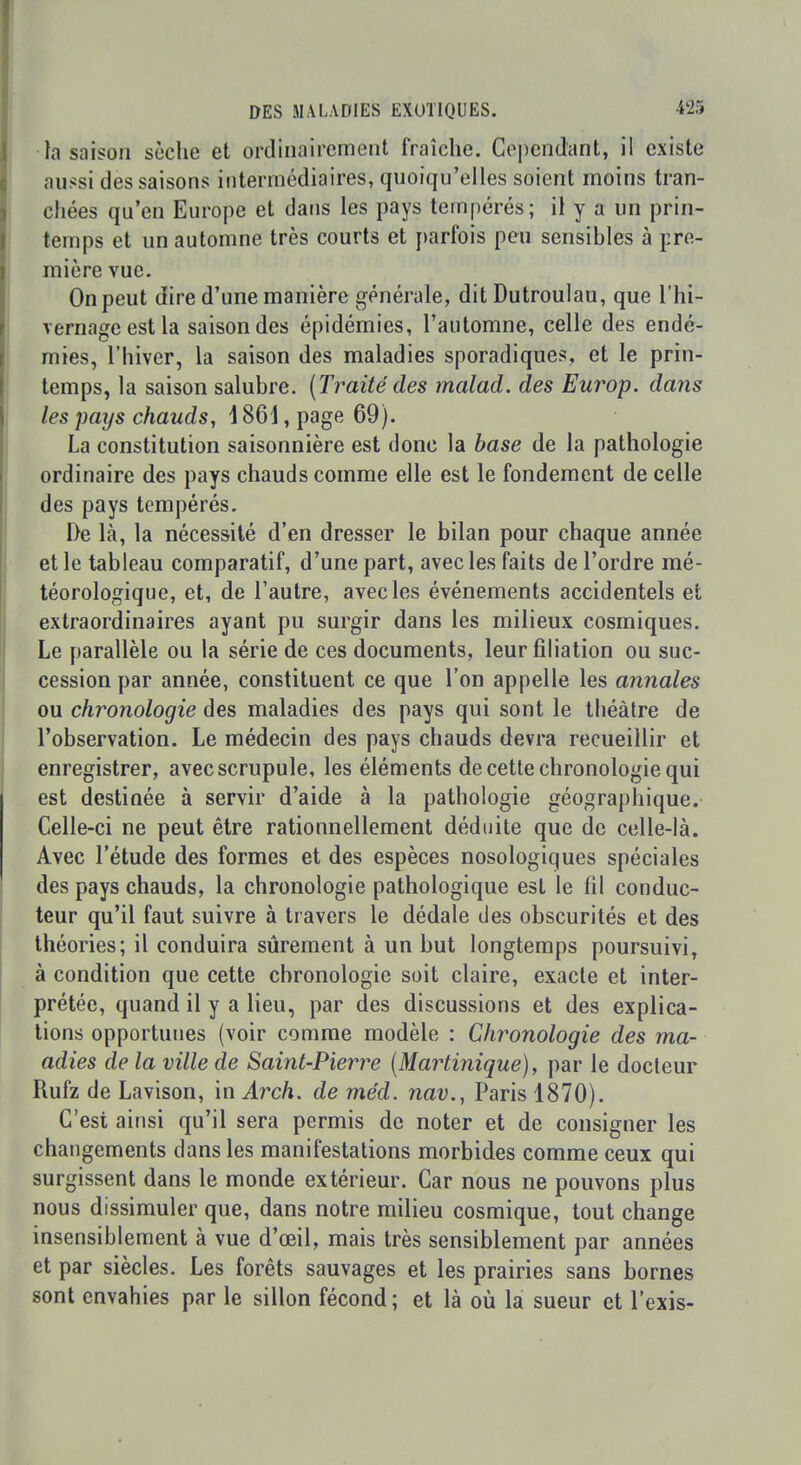 la saison sèche et ordinairement fraîche. Cependant, il existe aussi des saisons intermédiaires, quoiqu'elles soient moins tran- chées qu'en Europe et dans les pays tempérés; il y a un prin- temps et un automne très courts et parfois peu sensibles à pre- mière vue. On peut dire d'une manière générale, dit Dutroulau, que l'hi- vernage est la saison des épidémies, l'automne, celle des endé- mies, l'hiver, la saison des maladies sporadiques, et le prin- temps, la saison salubre. {Traité des malad. des Europ. dans les paijs chauds, \ 861, page 69). La constitution saisonnière est donc la base de la pathologie ordinaire des pays chauds comme elle est le fondement de celle des pays tempérés. De là, la nécessité d'en dresser le bilan pour chaque année et le tableau comparatif, d'une part, avec les faits de l'ordre mé- téorologique, et, de l'autre, avec les événements accidentels et extraordinaires ayant pu surgir dans les milieux cosmiques. Le parallèle ou la série de ces documents, leur filiation ou suc- cession par année, constituent ce que l'on appelle les annales ou chronologie des maladies des pays qui sont le théâtre de l'observation. Le médecin des pays chauds devra recueillir et enregistrer, avec scrupule, les éléments de cette chronologie qui est destinée à servir d'aide à la pathologie géographique. Celle-ci ne peut être rationnellement déduite que de celle-là. Avec l'étude des formes et des espèces nosologiques spéciales des pays chauds, la chronologie pathologique est le fil conduc- teur qu'il faut suivre à travers le dédale des obscurités et des théories; il conduira sûrement à un but longtemps poursuivi, à condition que cette chronologie soit claire, exacte et inter- prétée, quand il y a lieu, par des discussions et des explica- tions opportunes (voir comme modèle : Chronologie des ma- adies de la ville de Saint-Pierre [Martinique), par le docteur Rufz de Lavison, in Arch. de méd. nav., Paris 1870). C'est ainsi qu'il sera permis de noter et de consigner les changements dans les manifestations morbides comme ceux qui surgissent dans le monde extérieur. Car nous ne pouvons plus nous dissimuler que, dans notre milieu cosmique, tout change insensiblement à vue d'œil, mais très sensiblement par années et par siècles. Les forêts sauvages et les prairies sans bornes sont envahies par le sillon fécond ; et là où la sueur et l'exis-