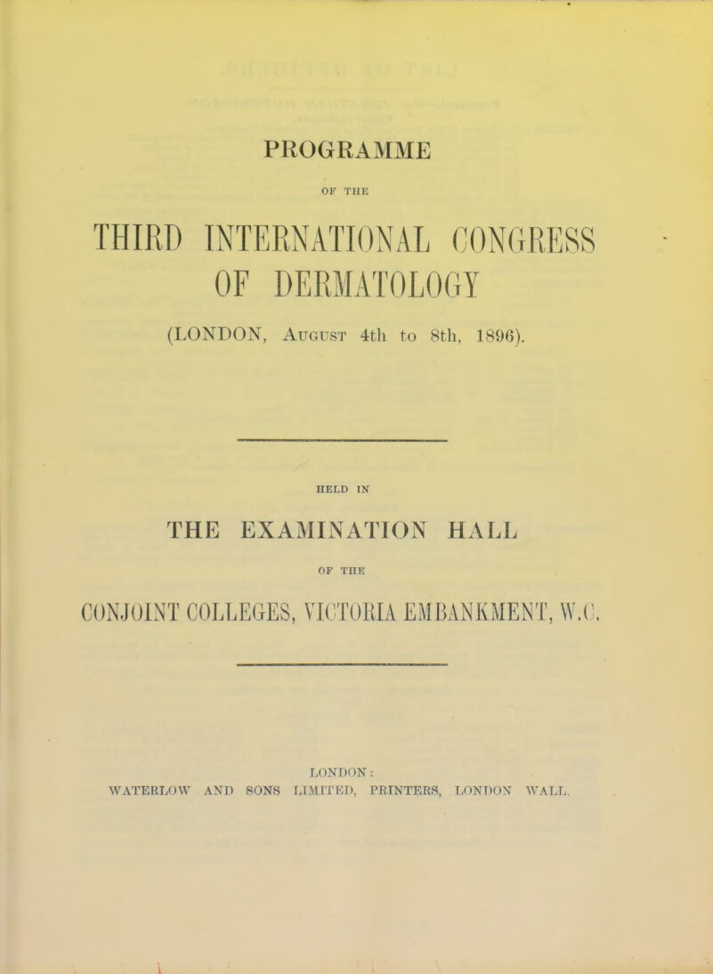 PROGRAMME OF THE THIRD INTERNATIONAL CONGRESS OF DERMATOLOGY (LONDON, August 4th to 8th, 1896). HELD IN THE EXAMINATION HALL of Tni: CONJOINT COLLEGES, VICTORIA EMBANKMENT, W.C. LONDON: WATERLOW AND SONS LIMITED, PRINTERS, LONDON WALL.