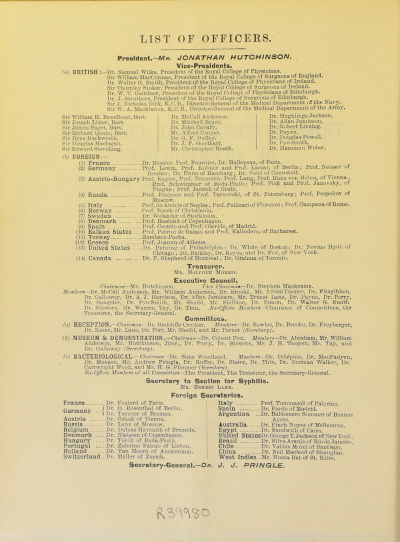 LIST OF OFFICERS. Presldent.-Mff. JONATHAN HUTCHINSON. Vice-Presidents. (a) BRITISH Dr. Samuel Wilks, President of the Royal College of Physicians. Sir William MacCormac, President of the Roval College of Surgeons of England. Dr. Walter G. Smith, President of the Royal College of Physicians of Ireland. Sir Thornley Stoker, President of the Roval College of Surgeons of Ireland. Dr. W. T. Gairdner, President of the Royal College of Physicians of Edinburgh. Dr. J. Struthers, President of the Royal College of Surgeons of Edinburgh. Sir .1. Nicholas Dick, K.C.B., Director-General of the Medical Department of the Navy. Sir W. A. Mackinnon. K.C.B., Director-General of the Medical Department of the Army. Dr. Hughlings Jackson. Dr. Allan Jamieson. Dr. Robert Liveing. Dr. Payne. Dr. Dougla* Powell. Dr. Pye-Smith. Dr. Hermann Weber. Sir Sir Sir Sir Sir Sir Sir William H. Broadbent, Bart, Joseph Lister, Burt. James Paget, Bart. Richard Qctain, Bart. Dyce Duckworth. Douglas Maelagan. Edward Sieveking. Dr. McCall Anderson. Dr. Mitchell Bruce. Dr. John Cavafy. Mr. Alfred Cooper. Dr. G. P. Duffey. Dr. J. F. Goodhart. Mr. Christopher Heath. (h) FOREIGN ■— (1) (2) (3) (i) (5) (6) (7) (8) (9) (10) hi) (13) (14) Prof. NoiBser of . Nevins York. Hyde of France Dr. Besnier, Prof. Pournier, Dr. Hallopoau, of Paris. Germany Prof. Lowin, Prof. Kobner and Prof. Lassar, of Berlin Breslau ; Dr. Unna of Hamburg ; Dr. Veiel of Cannstatt. Austrio-Hungary Prof. Kaposi, Prof. Neumann, Prof. Lang, Prof. Hans von Hebra, of Vienna ; Prof. Schwimmer of Buda-Pesth; Prof. Pick and Prof. Janovsky, of Prague ; Prof. Jarisch of Gratz. Russia Prof. Petersen and Prof. Tarnovski, of St. Petersburg; Prof. Pospelow of Moscow. Italy Prof, do Amicis of Naples ; Prof. Pellizari of Florence ; Prof. Campana of Rome. Norway Prof. Boeck of Christiania. Sweden Dr. Wolandcr of Stockholm. - Denmark Prof. Haslund of Copenhagen. Spain Prof. Castelo and Prof. Olavide, of Madrid. Balkan States Prof. Petrini de Galatz and Prof. Kalindero, of Bucharoat. Turkey Zambaco Pacha. Greece Prof. Joannu of Athens. United States ...Dr. Duhring of Philadelphia; Dr. White of Boston; Dr Chicago ; Dr. Bulkley, Dr. Kcyes, and Dr. Fox, of New Canada Dr. F. Shepherd of Montreal; Dr. Graham of Toronto. Treasurer. Mr. Malcolm Morris. Executive Council. Chairman—Mr. Hutchinson. Vice Chairman—Dr. Stephen Mackenzie. Members—Dr. McCall Anderson, Mr. William Anderson, Dr. Brooke, Mr. Alfred Cooper. Dr. Fitzgiblvm, Dr. Galloway, Dr. A. J. Harrison, Dr. Allan Jamieson, Mr. Ernest Lane, Dr. Pavne, Dr. Perry, Dr. Sangster, Dr. Pye-Smith, Mr. Sheild, Mr. Shillitoe, Dr. Simon, Dr. Walter G. Smith Dr. Stowers. Mr. Warren Tay, Dr. Thin. Ex-Qfficio Members—Chairmen of Committees, the Treasurer, the Secretary-General. Committees. (a) RECEPTION.—Chairman—Dr. Radcliffe Crocker. Members—Dr. Bowles, Dr. Brooke, Dr. Freyberger, Dr. Keser, Mr. Lane, Dr. Port, Mr. Sheild, and Mr. Pernet (Secretary), W MUSEUM & DEMONSTRATION.—Chairman—Br. Colcott Fox. Member/— Dr. Abraham, Mr. William Anderson, Mr. Hutchinson, Junr., Dr. Perry, Dr. Stowers, Mr. J. H. Targctt, Mr. Tay, and Dr. Galloway (Secretary). (c) BACTERIOLOGICAL— Chairman—Dr. Sims Woodhe.ad. Members—Dr. Dcl«=pine, Dr. MacFadyen, Dr. Manson, Mr. Andrew Pringle, Dr. Ruffer, Dr. Slater, Dr. Thin, Dr. Norman Walker, *Dr. Cartwright Wood, and Mr. H. G. Plimmer (Secretary). Ex-Qfficio Members of all Committees—The President, The Treasurer, the Secretary-General. Secretary to Section for Syphilis. Mb. Ernest Lank. France Dr. Germany ■ Austria Dr. Russia Dr. Belgium Dr. Denmark Dr. Hungary Dr. Portugal Dr. Holland Dr. Switzerland Dr. Foreign Feulard of Paris. O. Rosenthal of Berlin. Taenzer of Bremen. Cehak of Vienna. Lnnz of Moscow. Dubois Havenith of Brussels. Nielssen of Copenhagen. Torek of Buda-Pesth. Zeferino Falcao of Lisbon. Van Hoorn of Amsterdam. Miiller of Zurich. Secretaries. I Italy Prof. Tommasoli of Palermo. Spain . Dr. Pardo of Madrid. Argentina ...Dr. Baldomero Sommerof Buenos Ayres. Australia Dr. Finch Noyes of Melbourne. Egypt Dr. Sandwith of Cairo. United StatesDr.George T.Jackson of NewYork. Brazil Dr. Silva Araujo of Rio de Janeiro. Chile Dr. V aide's Morel of Santiago. China Dr. Neil Macleod of Shanghai. West Indies Mr. Numa Rat of St. Kit fcs. Secretary-General.—Dr. J. J. PRINGLE.